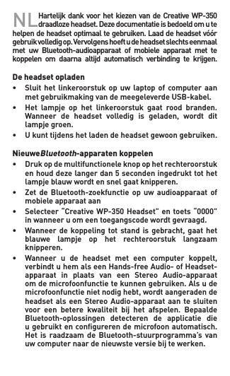 NL HartelijkdankvoorhetkiezenvandeCreativeWP-350draadlozeheadset.Dezedocumentatieisbedoeldomutehelpendeheadsetoptimaaltegebruiken.Laaddeheadsetvóórgebruikvolledigop.Vervolgenshoeftudeheadsetslechtseenmaalmet  uw  Bluetooth-audioapparaat  of  mobiele  apparaat  met  te koppelen  om  daarna  altijd  automatisch  verbinding  te  krijgen.  De headset opladen• Sluithetlinkeroorstukopuwlaptopofcomputeraan   met gebruikmaking van de meegeleverde USB-kabel.• Het lampje op het linkeroorstuk gaat rood branden.  Wanneer de headset volledig is geladen, wordt dit   lampje groen.• Ukunttijdenshetladendeheadsetgewoongebruiken.  NieuweBluetooth-apparaten koppelen• Drukopdemultifunctioneleknopophetrechteroorstuk  enhouddezelangerdan5secondeningedrukttothet   lampje blauw wordt en snel gaat knipperen.• Zet de Bluetooth-zoekfunctie op uw audioapparaat of   mobiele apparaat aan• Selecteer“CreativeWP-350Headset”entoets“0000”   in wanneer u om een toegangscode wordt gevraagd.• Wanneerde koppelingtotstandisgebracht,gaathet  blauwe lampje op het rechteroorstuk langzaam   knipperen.• Wanneer u de headset met een computer koppelt,  verbindtuhemalseenHands-freeAudio-ofHeadset-  apparaat in plaats van een Stereo Audio-apparaat  omdemicrofoonfunctietekunnengebruiken.Alsude  microfoonfunctienietnodighebt,wordtaangeradende  headsetalseen StereoAudio-apparaataan te sluiten   voor  een  betere  kwaliteit  bij  het  afspelen.  Bepaalde    Bluetooth-oplossingen  detecteren  de  applicatie  die    u gebruikt en conﬁgureren de microfoon automatisch.   Het is raadzaam de Bluetooth-stuurprogramma’s van   uw computer naar de nieuwste versie bij te werken.