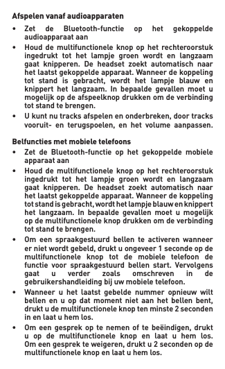 Afspelen vanaf audioapparaten• Zet de Bluetooth-functie op het gekoppelde   audioapparaat aan• Houd de multifunctionele knop op het rechteroorstuk  ingedrukt tot het lampje groen wordt en langzaam  gaat knipperen. De headset zoekt automatisch naar   het laatst gekoppelde apparaat. Wanneer de koppeling   tot stand is gebracht, wordt het lampje blauw en  knippert het langzaam. In bepaalde gevallen moet u   mogelijk op de afspeelknop drukken om de verbinding    tot stand te brengen.• Ukuntnutracksafspelenenonderbreken,doortracks  vooruit- en terugspoelen, en het volume aanpassen.  Belfuncties met mobiele telefoons• Zet de Bluetooth-functie op het gekoppelde mobiele   apparaat aan• Houd de multifunctionele knop op het rechteroorstuk  ingedrukt tot het lampje groen wordt en langzaam  gaat knipperen. De headset zoekt automatisch naar   het laatst gekoppelde apparaat. Wanneer de koppeling   totstandisgebracht,wordthetlampjeblauwenknippert  het langzaam. In bepaalde gevallen moet u mogelijk   op de multifunctionele knop drukken om de verbinding    tot stand te brengen.• Om een spraakgestuurd bellen te activeren wanneer  ernietwordtgebeld,druktuongeveer1secondeopde   multifunctionele  knop  tot  de  mobiele  telefoon  de   functie voor spraakgestuurd bellen start. Vervolgens  gaat u verder zoals omschreven in de   gebruikershandleiding bij uw mobiele telefoon.• Wanneer u het laatst gebelde nummer opnieuw wilt  bellen en u op dat moment niet aan het bellen bent,  druktudemultifunctioneleknoptenminste2seconden   in en laat u hem los.• Omeen gesprekopte nemen of te beëindigen,drukt   u  op  de  multifunctionele  knop  en  laat  u  hem  los.   Omeengesprekteweigeren,druktu2secondenopde   multifunctionele knop en laat u hem los.