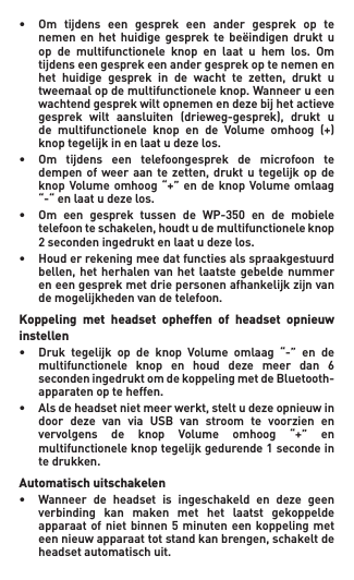 • Om tijdens een gesprek een ander gesprek op te  nemen en het huidige gesprek te beëindigen drukt u  op de multifunctionele knop en laat u hem los. Om   tijdens een gesprek een ander gesprek op te nemen en   het huidige gesprek in de wacht te zetten, drukt u   tweemaal op de multifunctionele knop. Wanneer u een   wachtendgesprekwiltopnemenendezebijhetactieve  gesprek wilt aansluiten (drieweg-gesprek), drukt u  de multifunctionele knop en de Volume omhoog (+)  knoptegelijkinenlaatudezelos.• Om tijdens een telefoongesprek de microfoon te  dempenofweeraante zetten, drukt u tegelijk op de  knopVolumeomhoog“+”en de knop Volumeomlaag  “-“enlaatudezelos.• Om een gesprek tussen de WP-350 en de mobiele  telefoonteschakelen,houdtudemultifunctioneleknop  2secondeningedruktenlaatudezelos.• Houderrekeningmeedatfunctiesalsspraakgestuurd  bellen,hetherhalenvan hetlaatstegebelde nummer  eneengesprekmetdriepersonenafhankelijkzijnvan   de mogelijkheden van de telefoon.Koppeling  met  headset  opheffen  of  headset  opnieuw instellen• Druk tegelijk op de knop Volume omlaag “-” en de  multifunctionele knop en houd deze meer dan 6   seconden ingedrukt om de koppeling met de Bluetooth-   apparaten op te heffen.• Alsdeheadsetnietmeerwerkt,steltudezeopnieuwin  door deze van via USB van stroom te voorzien en  vervolgens de knop Volume omhoog “+” en  multifunctioneleknoptegelijkgedurende1secondein   te drukken.Automatisch uitschakelen• Wanneer de headset is ingeschakeld en deze geen   verbinding  kan  maken  met  het  laatst  gekoppelde    apparaat of  niet  binnen  5  minuten een koppeling met   eennieuwapparaattotstandkanbrengen,schakeltde   headset automatisch uit.