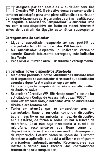 PT Obrigado por ter escolhido o auricular sem osCreativeWP-350.Oobjectivodestadocumentaçãoéfornecerorientaçãoparaumaplenautilizaçãodoauricular.Carreguetotalmenteoauricularantesdaprimeirautilização.Emseguida, é necessário“emparelhar” o auricular umavez com o seu dispositivo de áudio ou móvelBluetooth antes de usufruir da ligação automática subsequente.  Carregamento do auricular• Ligue o auscultador esquerdo ao seu portátil ou  computadorxoutilizandoocaboUSBfornecido• No auscultador esquerdo, o indicador Vermelho  acende.Quando totalmentecarregado, esteindicador  caVerde• Podeouvireutilizaroauricularduranteocarregamento  Emparelhar novos dispositivos Bluetooth• MantenhapremidoobotãoMultifunçõesdurantemais   de 5 segundos no auscultador direito até que o indicador   acendaequeAzuleapiscarrapidamente LigueafunçãodepesquisaBluetooth no seu dispositivo   deáudiooumóvel• Seleccione“CreativeWP-350Headphones”e,selhefor  solicitadoumCódigodeAcesso,introduza“0000”• Umavezemparelhado,oindicadorAzulnoauscultador   direito pisca lentamente• Tenha em atenção que ao emparelhar com um  computador, ligue o auricular como um dispositivo  áudio mãos livres ou auricular em vez de dispositivo  áudio estéreo, de forma a poder utilizar a função de  microfone. Caso não seja necessária a função de  microfone, recomenda-se que ligue como um  dispositivoáudioestéreoparaummelhordesempenho  de reprodução. Determinadas soluções de Bluetooth  detectamaaplicaçãoqueestáautilizareconguram  o microfone automaticamente. Recomenda-se que  instale a versão mais recente dos controladores   Bluetooth no seu computador.