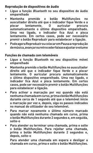 Reprodução de dispositivos de áudio• Ligue a funçãoBluetooth no seu dispositivo de áudio   emparelhado• Mantenha premido o botão Multifunções no  auscultadordireitoatéqueoindicadorqueVerdeea  piscar lentamente. O auricular procura  automaticamente o último dispositivo emparelhado.  Uma vez ligado, o indicador ca Azul e pisca  lentamente. Em certos casos, pode ser necessário  premirobotãoReproduzirparaestabeleceraligação.• PodeagoraReproduziroucolocaremPausaareprodução  demúsica,avançarouretrocederfaixaseajustarovolume Funções de chamada com telemóveis• Ligue a função Bluetooth no seu dispositivo móvel   emparelhado• MantenhapremidoobotãoMultifunçõesnoauscultador  direito até que o indicador que Verde e a piscar  lentamente. O auricular procura automaticamente  o último dispositivo emparelhado. Uma vez ligado, o  indicador ca Azul e pisca lentamente. Em certos  casos,podesernecessáriopremirobotãoMultifunções  paraestabeleceraligação.• Para activar a marcação por voz quando não está  nenhumachamadaemcurso,primaobotãoMultifunções  durantecercade1segundoatéqueotelemóvelinicie  amarcaçãoporvoze,depois,sigaospassosindicados  nomanualdoutilizadordoseutelemóvel.• Para marcar novamente o último número marcado  quandonãoestánenhumachamadaem curso,prima  obotãoMultifunçõesdurante2segundose,emseguida,   solte-o• Paraatenderouterminarumachamada,primaesolte  o botão Multifunções. Para rejeitar uma chamada,  prima o botão Multifunções durante 2 segundos e,  depois,solte-o  Para  atender  uma  chamada  em  espera  e  desligar  a   chamadaemcurso,primaesolteobotãoMultifunções. 