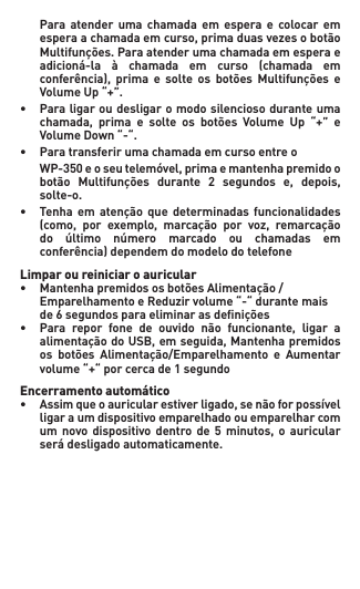   Para atender  uma  chamada em  espera  e  colocar  em   esperaachamadaemcurso,primaduasvezesobotão  Multifunções.Paraatenderumachamadaemesperae  adicioná-la à chamada em curso (chamada em  conferência), prima e solte os botões Multifunções e  VolumeUp“+”.• Paraligaroudesligaromodosilenciosoduranteuma  chamada, prima e solte os botões Volume Up “+” e  VolumeDown“-“.• Paratransferirumachamadaemcursoentreo WP-350eoseutelemóvel,primaemantenhapremidoo  botão Multifunções durante 2 segundos e, depois,   solte-o.• Tenha em atenção que determinadas funcionalidades  (como, por exemplo, marcação por voz, remarcação  do último número marcado ou chamadas em   conferência) dependem do modelo do telefoneLimpar ou reiniciar o auricular • MantenhapremidososbotõesAlimentação/  EmparelhamentoeReduzirvolume“-“durantemais de6segundosparaeliminarasdenições• Para repor fone de ouvido não funcionante, ligar a  alimentaçãodoUSB,emseguida,Mantenhapremidos  os botões Alimentação/Emparelhamento e Aumentar  volume“+“porcercade1segundoEncerramento automático• Assimqueoauricularestiverligado,senãoforpossível   ligar a um dispositivo emparelhado ou emparelhar com   um novo dispositivo dentro de 5 minutos, o auricular  serádesligadoautomaticamente. 