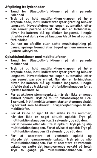 Afspilning fra lydenheder• Tænd for Bluetooth-funktionen på din parrede   lydenhed• Tryk på og hold multifunktionsknappen på højre  ørepudenede,indtilindikatorenlysergrøntogblinker  langsomt. Hovedtelefonerne søger automatisk efter  den senest parrede enhed. Når der er forbindelse,  bliver indikatoren blå og blinker langsomt. I nogle  tilfældeskaldutrykkepåknappenAfspilforatoprette   forbindelse• Du kan nu afspille eller sætte musikafspilning på  pause,springe fremadellerbagudgennemnumreog   justere lydstyrken.Opkaldsfunktioner med mobiltelefoner• Tænd for Bluetooth-funktionen på din parrede   mobilenhed• Tryk på og hold multifunktionsknappen på højre  ørepudenede,indtilindikatorenlysergrøntogblinker  langsomt. Hovedtelefonerne søger automatisk efter  den senest parrede enhed. Når der er forbindelse,  bliver indikatoren blå og blinker langsomt. I nogle  tilfældeskaldutrykkepåmultifunktionsknappenforat   oprette forbindelse• For at aktivere stemmeopkald, når der ikke er noget  aktuelt opkald: Tryk på multifunktionsknappen i ca.  1sekund,indtilmobiltelefonenstarterstemmeopkald,   og fortsæt som  beskrevet i brugervejledningen til din    mobiltelefon.• For at kalde op igen til det sidste kaldte nummer,  når der ikke er noget aktuelt opkald: Tryk på  multifunktionsknappenica.2sekunder,ogslipden. Foratbesvareellerafslutteetopkald:Trykpåogslip  multifunktionsknappen.Foratafviseetopkald:Trykpå  multifunktionsknappeni2sekunder,ogslipden.• For at acceptere et ventende opkald og  afbryde det igangværende opkald: Tryk på og slip   multifunktionsknappen.  For  at  acceptere  et  ventende   opkald og sætte det igangværende opkald på hold:  Tryk to gange på multifunktionsknappen. For 