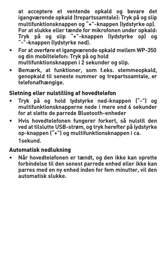   at  acceptere  et  ventende  opkald  og  bevare  det   igangværendeopkald(trepartssamtale):Trykpåogslip  multifunktionsknappenog“+”-knappen(lydstyrkeop). Foratslukkeellertændeformikrofonenunderopkald:  Tryk på og slip “+”-knappen (lydstyrke op) og   “-”-knappen (lydstyrke ned). • ForatoverføreetigangværendeopkaldmellemWP-350  ogdinmobiltelefon:Trykpåoghold  multifunktionsknappeni2sekunderogslip.• Bemærk, at funktioner, som f.eks. stemmeopkald,  genopkaldtilsenestenummerogtrepartssamtale, er   telefonafhængige.Sletning eller nulstilling af hovedtelefon• Tryk på og hold lydstyrke ned-knappen (“-”) og   multifunktionsknapperne nede i mere end 6 sekunder    for at slette de parrede Bluetooth-enheder• Hvis hovedtelefonen fungerer forkert, så nulstil den  vedattilslutteUSB-strøm,ogtrykherefterpålydstyrke  op-knappen(“+”)ogmultifunktionsknappenica. 1sekund.Automatisk nedlukning• Nårhovedtelefonenertændt,ogdenikkekanoprette   forbindelse til den senest parrede enhed eller ikke kan   parresmedennyenhedindenforfemminutter,vilden   automatisk slukke.