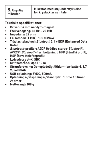 Tekniske speciﬁkationer: • Driver:34mmneodym-magnet• Frekvensgang:18Hz~22kHz• Impedans:32ohm• Følsomhed(1kHz):102dB/mW• Trådløsteknologi: Bluetooth2.1+EDR(EnhancedData Rate)•Bluetooth-proler:A2DP(trådløsstereo-Bluetooth), AVRCP(Bluetooth-fjernbetjening),HFP(håndfriprol), HSP(hovedtelefonprol)• Lydcodec:apt-X,SBC• Driftsområde:Optil10m• Strømforsyning:Genopladeligtlithium-ion-batteri,3,7 V,240mAh• USBopladning:5VDC,500mA• Opladnings-/afspilnings-/standbytid:1time/8timer /9timer• Nettovægt:108g8. Usynlig mikrofonMikrofonmedstøjundertrykkelsefor krystalklar samtale
