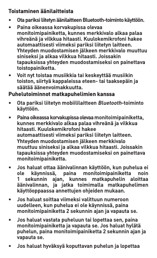 Toistaminen äänilaitteista• OtapariksiliitetynäänilaitteenBluetooth-toimintokäyttöön.• Painaoikeassakorvakupissaolevaa  monitoimipainiketta,kunnesmerkkivaloalkaapalaa  vihreänäjavilkkuahitaasti.Kuulokemikrofonihakee   automaattisesti viimeksi pariksi liitetyn laitteen.   Yhteydenmuodostamisenjälkeenmerkkivalomuuttuu  siniseksijaalkaavilkkuahitaasti.Joissakin   tapauksissa yhteyden muodostamiseksi on painettava    toistopainiketta.• Voitnyttoistaamusiikkiataikeskeyttäämusiikin  toiston,siirtyäkappaleissaeteen-taitaaksepäinja  säätäääänenvoimakkuutta. Puhelutoiminnot matkapuhelimien kanssa• OtapariksiliitetynmobiililaitteenBluetooth-toiminto   käyttöön.• Painaoikeassakorvakupissaolevaamonitoimipainiketta, kunnesmerkkivaloalkaapalaavihreänäjavilkkua  hitaasti. Kuulokemikrofoni hakee    automaattisesti viimeksi pariksi liitetyn laitteen.   Yhteydenmuodostamisenjälkeenmerkkivalo  muuttuusiniseksijaalkaavilkkuahitaasti.Joissakin   tapauksissa yhteyden muodostamiseksi on painettava    monitoimipainiketta.• Joshaluatottaaäänivalinnankäyttöön,kunpuheluaei  ole käynnissä, paina monitoimipainiketta noin  1 sekunnin ajan, kunnes matkapuhelin aloittaa  äänivalinnan, ja jatka toimimalla matkapuhelimen  käyttöoppaassaannettujenohjeidenmukaan.• Joshaluatsoittaaviimeksivalittuunnumeroon  uudelleen,kunpuheluaeiolekäynnissä,paina  monitoimipainiketta2sekunninajanjavapautase.• Joshaluatvastatapuheluuntailopettaasen,paina  monitoimipainikettajavapautase.Joshaluathylätä  puhelun,painamonitoimipainiketta2sekunninajanja   vapauta se.• Joshaluathyväksyäkoputtavanpuhelunjalopettaa 