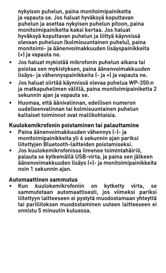  nykyisenpuhelun,painamonitoimipainiketta  javapautase.Joshaluathyväksyäkoputtavan  puhelunjaasettaanykyisenpuhelunpitoon,paina  monitoimipainikettakaksikertaa.Joshaluat  hyväksyäkoputtavanpuhelunjaliittyäkäynnissä  olevaanpuheluun(kolmisuuntainenpuhelu),paina  monitoimi-jaäänenvoimakkuudenlisäyspainikkeita  (+)javapautane.• Joshaluatmykistäämikrofoninpuhelunaikanatai  poistaasenmykistyksen,painaäänenvoimakkuuden  lisäys-javähennyspainikkeita(-ja+)javapautane.• JoshaluatsiirtääkäynnissäolevaapuheluaWP-350:n  jamatkapuhelimenvälillä,painamonitoimipainiketta2   sekunnin ajan ja vapauta se.• Huomaa,ettääänivalinnan,edellisennumeron   uudelleenvalinnan tai kolmisuuntainen puhelun    kaltaiset toiminnot ovat mallikohtaisia.Kuulokemikrofonin poistaminen tai palauttamine• Painaäänenvoimakkuudenvähennys(-)-ja   monitoimipainikkeita yli 6 sekunnin ajan pariksi    liitettyjen Bluetooth-laitteiden poistamiseksi.• Joskuulokemikrofonissailmeneetoimintahäiriö,  palautasekytkemälläUSB-virta,japainasenjälkeen  äänenvoimakkuudenlisäys(+)-jamonitoimipainikkeita  noin1sekunninajan.Automaattinen sammutus• Kun kuulokemikrofoniin on kytketty virta, se  sammutetaan automaattisesti, jos viimeksi pariksi  liitettyynlaitteeseeneipystytämuodostamaanyhteyttä   tai pariliitoksen muodostaminen uuteen laitteeseen ei    onnistu 5 minuutin kuluessa.