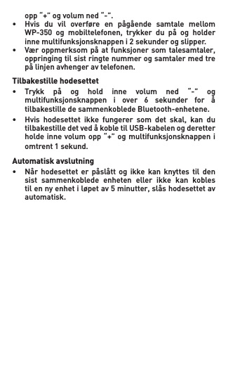  opp“+”ogvolumned“-”.• Hvis du vil overføre en pågående samtale mellom  WP-350 og mobiltelefonen, trykker du på og holder  innemultifunksjonsknappeni2sekunderogslipper.• Væroppmerksompå atfunksjonersom talesamtaler,   oppringing til sist ringte nummer og samtaler med tre   pålinjenavhengeravtelefonen.Tilbakestille hodesettet• Trykk på og hold inne volum ned “-” og  multifunksjonsknappen i over 6 sekunder for å   tilbakestille de sammenkoblede Bluetooth-enhetene.• Hvis hodesettet ikke fungerer som det skal, kan du  tilbakestilledetvedåkobletilUSB-kabelenogderetter  holdeinnevolumopp“+”ogmultifunksjonsknappeni  omtrent1sekund.Automatisk avslutning• Når hodesettet er påslått og ikke kan knyttes til den   sist  sammenkoblede  enheten  eller  ikke  kan  kobles   tilennyenhetiløpetav5minutter,slåshodesettetav   automatisk.