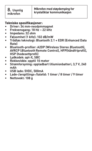 8.Usynlig mikrofonMikrofonmedstøydempingforkrystallklar kommunikasjonTekniske spesiﬁkasjoner: • Driver:34mm-neodymmagnet• Frekvensgang:18Hz~22kHz• Impedans:32ohm• Følsomhet(1kHz):102dB/mW• Trådløsteknologi:Bluetooth2.1+EDR(EnhancedData  Rate)• Bluetooth-proler:A2DP(WirelessStereoBluetooth),  AVRCP(BluetoothRemoteControl),HFP(håndfriprol),  HSP(hodesettprol)• Lydkodek:apt-X,SBC• Rekkevidde:opptil10meter• Strømforsyning:oppladbartlitiumionbatteri,3,7V,240  mAh• USBlade:5VDC,500mA• Lade-/avspillings-/taletid:1timer/8timer/9timer• Nettovekt:108g