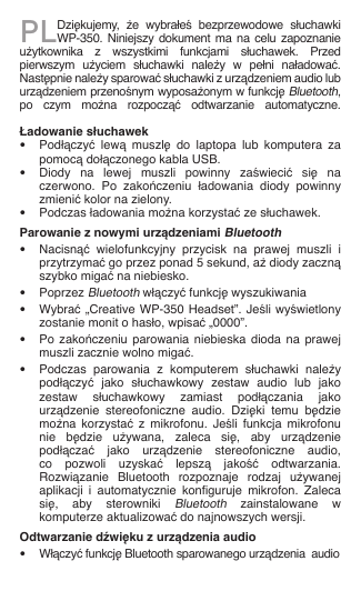 PLDziękujemy,  że  wybrałeś  bezprzewodowe  słuchawki WP-350.  Niniejszy  dokument  ma  na  celu  zapoznanie użytkownika  z  wszystkimi  funkcjami  słuchawek.  Przed pierwszym  użyciem  słuchawki  należy  w  pełni  naładować. Następnie należy sparować słuchawki z urządzeniem audio lub urządzeniem przenośnym wyposażonym w funkcję Bluetooth, po  czym  można  rozpocząć  odtwarzanie  automatyczne.  Ładowanie słuchawek•  Podłączyć  lewą  muszlę  do  laptopa  lub  komputera  za    pomocą dołączonego kabla USB.•  Diody  na  lewej  muszli  powinny  zaświecić  się  na    czerwono.  Po  zakończeniu  ładowania  diody  powinny    zmienić kolor na zielony.•  Podczas ładowania można korzystać ze słuchawek.Parowanie z nowymi urządzeniami Bluetooth•  Nacisnąć  wielofunkcyjny  przycisk  na  prawej  muszli  i    przytrzymać go przez ponad 5 sekund, aż diody zaczną    szybko migać na niebiesko.•  Poprzez Bluetooth włączyć funkcję wyszukiwania•  Wybrać „Creative WP-350 Headset”. Jeśli wyświetlony    zostanie monit o hasło, wpisać „0000”.•  Po zakończeniu  parowania  niebieska  dioda na prawej    muszli zacznie wolno migać.•  Podczas  parowania  z  komputerem  słuchawki  należy    podłączyć  jako  słuchawkowy  zestaw  audio  lub  jako    zestaw  słuchawkowy  zamiast  podłączania  jako    urządzenie  stereofoniczne  audio.  Dzięki  temu  będzie    można  korzystać  z  mikrofonu.  Jeśli  funkcja  mikrofonu    nie  będzie  używana,  zaleca  się,  aby  urządzenie    podłączać  jako  urządzenie  stereofoniczne  audio,    co  pozwoli  uzyskać  lepszą  jakość  odtwarzania.    Rozwiązanie  Bluetooth  rozpoznaje  rodzaj  używanej    aplikacji  i  automatycznie  konguruje  mikrofon.  Zaleca    się,  aby  sterowniki Bluetooth  zainstalowane  w    komputerze aktualizować do najnowszych wersji.Odtwarzanie dźwięku z urządzenia audio•  Włączyć funkcję Bluetooth sparowanego urządzenia  audio 