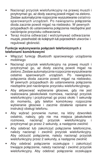    •  Nacisnąć przycisk wielofunkcyjny na prawej muszli i    przytrzymać go, aż diody zaczną powoli migać na zielono.    Zestaw automatycznie rozpocznie wyszukiwanie ostatnio    sparowanych urządzeń. Po nawiązaniu połączenia    dioda zacznie powoli migać na niebiesko.  W pewnych    przypadkach do ustanowienia połączenia niezbędne jest    naciśnięcie przycisku odtwarzania. •  Teraz można odtwarzać i wstrzymywać odtwarzanie    muzyki, przechodzić do kolejnych lub poprzednich utworów i    regulować głośność.Funkcje wykonywania połączeń telefonicznych z telefonami komórkowymi•  Włączyć  funkcję Bluetooth  sparowanego  urządzenia    mobilnego•  Nacisnąć  przycisk  wielofunkcyjny  na  prawej  muszli  i    przytrzymać  go,  aż  diody  zaczną  powoli  migać  na    zielono. Zestaw automatycznie rozpocznie wyszukiwanie    ostatnio  sparowanych  urządzeń.  Po  nawiązaniu    połączenia  dioda  zacznie  powoli  migać  na  niebiesko.    W  pewnych  przypadkach  do  ustanowienia  połączenia    niezbędne jest naciśnięcie przycisku wielofunkcyjnego.•  Aby  aktywować  wybieranie  głosowe,  gdy  nie  jest    realizowana  jakiekolwiek  rozmowa,  nacisnąć  przycisk    wielofunkcyjny i przytrzymać go przez około 1 sekundę    do  momentu,  gdy  telefon  komórkowy  rozpocznie    wybieranie  głosowe  i  zacznie  działanie  opisane  w    instrukcji obsługi telefonu.•  Aby  wybrać  ponownie  numer,  na  który  dzwoniłeś    ostatnio,  należy,  gdy  nie  ma  miejsca  jakakolwiek    rozmowa,  nacisnąć  przycisk  wielofunkcyjny  i    przytrzymać go przez 2 sekundy, a następnie zwolnić•  Aby  odebrać  lub  zakończyć  połączenie  telefoniczne,    należy  nacisnąć  i  zwolnić  przycisk  wielofunkcyjny.    Aby  odrzucić  połączenie,  należy  nacisnąć  przycisk    wielofunkcyjny przez 2 sekundy, a następnie zwolnić•  Aby  odebrać  połączenie  oczekujące  i  zakończyć    trwające połączenie, należy nacisnąć i zwolnić przycisk    wielofunkcyjny.  Aby  odebrać  połączenie  oczekujące  