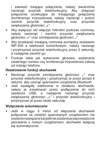   i  zawiesić  trwające  połączenie,  należy  dwukrotnie    nacisnąć  przycisk  wielofunkcyjny.  Aby  dołączyć    połączenie  oczekujące  do  trwającego  połączenia    (konferencja  trzyosobowa)  należy  nacisnąć  i  puścić    zwolnić  przycisk  wielofunkcyjny  oraz  przyciski    zwiększania głośności „+”.•  Aby wyłączyć lub włączyć mikrofon podczas rozmowy,    należy  nacisnąć  i  zwolnić  przyciski  zwiększania    głośności „+” oraz zmniejszania głośności „-”.•  Aby przekazać trwającą rozmowę pomiędzy zestawem    WP-350  a  telefonem  komórkowym,  należy  nacisnąć    i przytrzymać przycisk wielofunkcyjny przez 2 sekundy,    a następnie zwolnić go.•  Funkcje  takie  jak  wybieranie  głosowe,  wybieranie    ostatniego numeru czy konferencja trzyosobowa zależą    od rodzaju telefonuResetowanie funkcji słuchawek•  Nacisnąć  przycisk  zmniejszania  głośności  „-”  oraz    przycisk wielofunkcyjny i przytrzymać je przez ponad 6    sekund, aby usunąć sparowane urządzenia Bluetooth•  Jeśli  wystąpiły  zakłócenia  w  działaniu  słuchawek,    należy  je  zresetować  przez  podłączenie  do  nich    zasilacza  USB,  a  następnie  nacisnąć  przycisk    zwiększania  głośności  „+”  i  przycisk  wielofunkcyjny  i    przytrzymać je przez około sekundęWyłączanie automatyczne•  Jeśli  w  ciągu  5  minut  od  włączenia  słuchawek    połączenie  ze  ostatnio  sparowanym  urządzeniem  nie    zostanie nawiązane lub jeśli nie zostanie przeprowadzone    parowanie  z  nowym  urządzeniem,  słuchawki  wyłączą    się automatycznie.