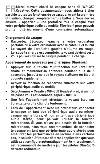 FR Merci d’avoir choisi le casque sans l WP-350Creative. Cette  documentation vous  aidera  à  tirer partidetouteslesfonctionsdececasque.Avantlapremièreutilisation,chargezcomplètementlabatterie.Vousdevrezensuite « apparier » une première fois le casque avecvotre périphérique audio ou mobile Bluetooth pour pouvoir proﬁter  ultérieurement  d’une  connexion  automatique.  Chargement du casque• Raccordez l’écouteur gauche à votre ordinateur   portable ou à votre ordinateur avec le câble USB fourni• Le voyant de l’oreillette gauche s’allume en rouge.  Lorsquelachargeestcomplète,levoyantdevientvert.• Vouspouvezutiliserlecasquependantlacharge.Appariement de nouveaux périphériques Bluetooth• Appuyez sur la touche Multifonction sur l’oreillette  droite et maintenez-la enfoncée pendant plus de 5  secondes,jusqu’àcequelevoyants’allumeenbleuet   clignote rapidement.• Activez la fonction de rechercheBluetooth  sur  votre    périphérique audio ou mobile.• Sélectionnez«CreativeWP-350Headset»et,siunmot  depassevousestdemandé,tapez«0000».• Une fois l’appariement effectué, le voyant bleu sur   l’oreillette droite clignote lentement.• Lors de l’appariement avec un ordinateur, connectez   le  casque  en  tant  que  périphérique  audio  ou  micro-  casquemainslibres,et non en tantquepériphérique  audio stéréo, pour pouvoir utiliser la fonction  microphone. Si vous n’avez pas besoin de la fonction  microphone, nous vous recommandons de connecter   le casque en tant  que périphérique audio stéréo pour   améliorerlesperformancesenlecture.Danscertains  cas,lasolutionBluetooth détecte l’application que vous   utilisezetcongureautomatiquementlemicrophone.Il   est recommandé de mettre à jour les pilotes Bluetooth    de votre ordinateur.