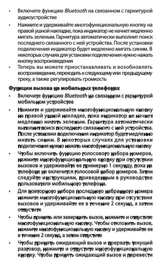 • ВключитефункциюBluetooth на связанном с гарнитурой    аудиоустройстве• Нажмитеиудерживайтемногофункциональнуюкнопкуна  правой ушной накладке, пока индикатор не начнет медленно   мигать зеленым. Гарнитура автоматически выполнит поиск    последнего связанного с ней устройства. После установки   подключенияиндикаторбудетмедленномигатьсиним.В  некоторых случаях для установки подключения нужно нажать    кнопку воспроизведения • Теперьвыможетеприостанавливатьивозобновлять   воспроизведение, переходить к следующему или  предыдущему   треку, а также регулировать громкостьФункции вызова на мобильных телефонах• ВключитефункциюBluetooth на связанном с гарнитурой    мобильном устройстве• Нажмитеиудерживайтемногофункциональнуюкнопку  на правой ушной накладке, пока индикатор не начнет    медленно мигать зеленым. Гарнитура автоматически    выполнит поиск последнего связанного с ней устройства.    После установки подключения индикатор будет медленно   мигатьсиним.Внекоторыхслучаяхдляустановки   подключения нужно нажать многофункциональную кнопку• Чтобывключитьфункциюголосовогонабораномеров,  нажмите многофункциональную кнопку при отсутствии    вызовов и удерживайте ее примерно 1 секунду, пока на    телефоне не включится голосовой набор номеров. Затем    следуйте инструкциям, приведенным в руководстве    пользователя мобильного телефона.• Дляповторногонаборапоследнегонабранногономера  нажмите многофункциональную кнопку при отсутствии    вызовов и удерживайте ее в течение 2 секунд, а затем    отпустите• Чтобыпринятьилизавершитьвызов,нажмитеиотпустите многофункциональнуюкнопку.Чтобыотклонитьвызов,  нажмите многофункциональную кнопку и удерживайте ее    в течение 2 секунд, а затем отпустите• Чтобыпринятьожидающийвызовипрерватьтекущий   разговор, нажмите и отпустите многофункциональную   кнопку.Чтобыпринятьожидающийвызовиперевести