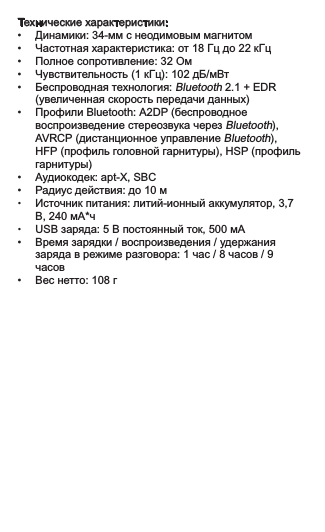 Технические характеристики: •  Динамики: 34-мм с неодимовым магнитом•  Частотная характеристика: от 18 Гц до 22 кГц•  Полное сопротивление: 32 Ом•  Чувствительность (1 кГц): 102 дБ/мВт•  Беспроводная технология: Bluetooth 2.1 + EDR    (увеличенная скорость передачи данных)•  Профили Bluetooth: A2DP (беспроводное    воспроизведение стереозвука через Bluetooth),    AVRCP (дистанционное управление Bluetooth),    HFP (профиль головной гарнитуры), HSP (профиль    гарнитуры)•  Аудиокодек: apt-X, SBC•  Радиус действия: до 10 м•  Источник питания: литий-ионный аккумулятор, 3,7    В, 240 мА*ч•  USB заряда: 5 В постоянный ток, 500 мА•  Время зарядки / воспроизведения / удержания    заряда в режиме разговора: 1 час / 8 часов / 9    часов•  Вес нетто: 108 г