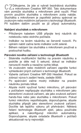 CZDěkujeme,  že  jste  si  vybrali  bezdrátová  sluchátka s mikrofonem Creative  WP-350. Tato dokumentace vám  pomůže  sluchátka  s  mikrofonem  plně  využít.  Před prvním  použitím  sluchátka  s  mikrofonem  zcela  nabijte. Sluchátka  s  mikrofonem  je  zapotřebí  jednou  spárovat  se zvukovým nebo mobilním zařízením s technologií Bluetooth. Při  každém  dalším  použití  se  již  připojí  automaticky.  Nabíjení sluchátek s mikrofonem•  Přiloženým  kabelem  USB  připojte  levý  náušník  do    notebooku nebo stolního počítače.•  Indikátor  na  levém  náušníku  se  červeně  rozsvítí.  Po    úplném nabití začne tento indikátor svítit zeleně.•  Během nabíjení lze sluchátka s mikrofonem používat a    poslouchat hudbu.Párování nového zařízení s technologií Bluetooth•  Stiskněte  multifunkční  tlačítko  na  pravém  náušníku  a    podržte  je  déle  než  5  sekund,  dokud  se  indikátor    nerozsvítí modře a nezačne rychle blikat.•  Ve  zvukovém  nebo  mobilním  zařízení  zapněte  funkci    vyhledávání jiných zařízení s technologií Bluetooth.•  Vyberte zařízení Creative WP-350  Headset.  Pokud  se    zobrazí výzva k zadání hesla, zadejte 0000.•  Po  spárování  začne  modrý  indikátor  na  pravém    náušníku pomalu blikat.•  Abyste  mohli  využívat  funkci  mikrofonu,  při  párování    s  počítačem  nepřipojujte  sluchátka  s  mikrofonem  jako    stereofonní zvukové zařízení, ale jako zvukové zařízení    hands-free  nebo  jako  sluchátka  s  mikrofonem.  Pokud    funkci  mikrofonu  nepotřebujete,  doporučujeme,  abyste    sluchátka  připojili  jako  stereofonní  zvukové  zařízení.    Docílíte  tak  lepšího  výkonu  při  přehrávání.  Některá    řešení  technologie Bluetooth  zjistí,  jakou  používáte    aplikaci,  a  nakongurují  mikrofon  automaticky.    Doporučujeme,  abyste  ovladače Bluetooth  v  počítači    aktualizovali na ty nejnovější.