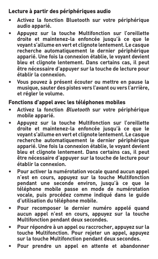 Lecture à partir des périphériques audio• Activez la fonction Bluetooth sur votre périphérique   audio apparié.• Appuyez sur la touche Multifonction sur l’oreillette  droite et maintenez-la enfoncée jusqu’à ce que le  voyants’allumeenvertetclignotelentement.Lecasque   recherche  automatiquement  le  dernier  périphérique   apparié.Unefoislaconnexionétablie,levoyantdevient  bleuet clignotelentement.Dans certainscas, ilpeut   être nécessaire d’appuyer sur la touche de lecture pour    établir la connexion.• Vouspouvezàprésentécouteroumettreenpausela  musique,sauterdespistesversl’avantouversl’arrière,   et régler le volume.Fonctions d’appel avec les téléphones mobiles• Activez la fonctionBluetooth  sur  votre  périphérique    mobile apparié.• Appuyez sur la touche Multifonction sur l’oreillette  droite et maintenez-la enfoncée jusqu’à ce que le  voyants’allumeenvertetclignotelentement.Lecasque   recherche  automatiquement  le  dernier  périphérique   apparié.Unefoislaconnexionétablie,levoyantdevient  bleuet clignotelentement.Dans certainscas, ilpeut   être nécessaire d’appuyer sur la touche de lecture pour    établir la connexion.• Pouractiverlanumérotationvocalequandaucunappel  n’est en cours, appuyez sur la touche Multifonction  pendant une seconde environ, jusqu’à ce que le   téléphone  mobile  passe  en  mode  de  numérotation   vocale, puis procédez comme indiqué dans le guide   d’utilisation du téléphone mobile.• Pour recomposer le dernier numéro appelé quand  aucun appel n’est en cours, appuyez sur la touche  Multifonctionpendantdeuxsecondes.• Pourrépondreàunappelouraccrocher,appuyezsurla  touche Multifonction. Pour rejeter un appel, appuyez  surlatoucheMultifonctionpendantdeuxsecondes.• Pour prendre un appel en attente et abandonner 