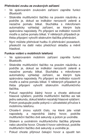 Přehrávání zvuku ze zvukových zařízení•  Ve  spárovaném  zvukovém  zařízení  zapněte  funkci   Bluetooth.•  Stiskněte  multifunkční  tlačítko  na  pravém  náušníku  a    podržte  je,  dokud  se  indikátor  nerozsvítí  zeleně  a    nezačne  pomalu  blikat.  Sluchátka  s  mikrofonem    automaticky  vyhledají  zařízení,  se  kterým  byla    spárována naposledy. Po připojení se indikátor rozsvítí    modře a začne pomalu blikat. V některých případech je    třeba připojení vytvořit stisknutím tlačítka přehrávání.•  Nyní můžete přehrávat hudbu či přehrávání pozastavit,    přeskočit  na  další  nebo  předchozí  skladbu  a  měnit    hlasitost.Funkce volání u mobilních telefonů•  Ve  spárovaném  mobilním  zařízení  zapněte  funkci    Bluetooth.•  Stiskněte  multifunkční  tlačítko  na  pravém  náušníku  a    podržte  je,  dokud  se  indikátor  nerozsvítí  zeleně  a    nezačne  pomalu  blikat.  Sluchátka  s  mikrofonem    automaticky  vyhledají  zařízení,  se  kterým  byla    spárována naposledy. Po připojení se indikátor rozsvítí    modře a začne pomalu blikat. V některých případech je    třeba  připojení  vytvořit  stisknutím  multifunkčního    tlačítka.•  Pokud  neprobíhá  žádný  hovor  a  chcete  aktivovat    hlasové  vytáčení,  podržte  multifunkční  tlačítko  asi  tak    jednu sekundu, dokud telefon nezahájí hlasové vytáčení.    Potom postupujte podle pokynů v uživatelské příručce k    mobilnímu telefonu.•  Chcete-li  znovu  vytočit  číslo,  na  které  jste  volali    naposledy,  a  neprobíhá  žádný  hovor,  podržte    multifunkční tlačítko dvě sekundy a potom je uvolněte.•  Stiskem  a  uvolněním  multifunkčního  tlačítka  přijmete    nebo ukončíte hovor. Chcete-li hovor odmítnout, podržte    multifunkční tlačítko dvě sekundy a uvolněte je.•  Pokud  chcete  přijmout  čekající  hovor  a  opustit  ten  