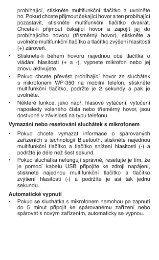   probíhající,  stiskněte  multifunkční  tlačítko  a  uvolněte    ho. Pokud chcete přijmout čekající hovor a ten probíhající    pozastavit,  stiskněte  multifunkční  tlačítko  dvakrát.    Chcete-li  přijmout  čekající  hovor  a  zapojit  jej  do    probíhajícího  hovoru  (třísměrný  hovor),  stiskněte  a    uvolněte multifunkční tlačítko a tlačítko zvýšení hlasitosti    (+) zároveň.•  Stisknete-li  během  hovoru  najednou  obě  tlačítka  o   vládání  hlasitosti  (+  a  -),  vypnete  mikrofon  nebo  jej    znovu aktivujete. •  Pokud  chcete  převést  probíhající  hovor  ze  sluchátek    s  mikrofonem  WP-350  na  mobilní  telefon,  stiskněte    multifunkční  tlačítko,  podržte  je  2  sekundy  a  pak  je    uvolněte.•  Některé  funkce,  jako  např.  hlasové  vytáčení,  vytočení    naposledy  volaného  čísla  nebo  třísměrný  hovor,  jsou    dostupné v závislosti na typu telefonu.Vymazání nebo resetování sluchátek s mikrofonem•  Pokud  chcete  vymazat  informace  o  spárovaných    zařízeních  s  technologií Bluetooth, stiskněte  najednou    multifunkční  tlačítko  a  tlačítko  snížení  hlasitosti  (-)  a    podržte je déle než šest sekund.•  Pokud sluchátka nefungují správně, resetujte je tím, že    je  pomocí  kabelu  USB  připojíte  ke  zdroji  napájení,    stisknete  najednou  multifunkční  tlačítko  a  tlačítko    zvýšení  hlasitosti  (-)  a  podržíte  je  asi  tak  jednu    sekundu.Automatické vypnutí•  Pokud se sluchátka s mikrofonem nemohou po zapnutí    do  5  minut  připojit  ke  spárovanému  zařízení  nebo    spárovat s novým zařízením, automaticky se vypnou.