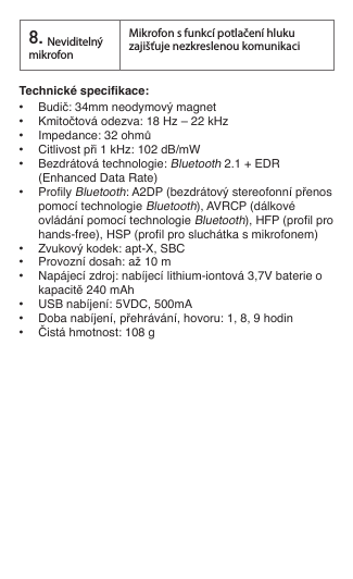 Technické specikace:  •  Budič: 34mm neodymový magnet•  Kmitočtová odezva: 18 Hz – 22 kHz•  Impedance: 32 ohmů•  Citlivost při 1 kHz: 102 dB/mW •  Bezdrátová technologie: Bluetooth 2.1 + EDR    (Enhanced Data Rate)•  Proly Bluetooth: A2DP (bezdrátový stereofonní přenos    pomocí technologie Bluetooth), AVRCP (dálkové    ovládání pomocí technologie Bluetooth), HFP (prol pro    hands-free), HSP (prol pro sluchátka s mikrofonem)•  Zvukový kodek: apt-X, SBC•  Provozní dosah: až 10 m•  Napájecí zdroj: nabíjecí lithium-iontová 3,7V baterie o    kapacitě 240 mAh •  USB nabíjení: 5VDC, 500mA•  Doba nabíjení, přehrávání, hovoru: 1, 8, 9 hodin•  Čistá hmotnost: 108 g8.Neviditelný mikrofonMikrofon s funkcí potlačení hluku zajišťuje nezkreslenou komunikaci