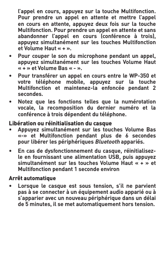  l’appel en cours,appuyezsurlatouche Multifonction.   Pour  prendre  un  appel  en  attente  et  mettre  l’appel   en cours en attente, appuyez deux fois sur la touche  Multifonction.Pourprendreunappelenattenteetsans  abandonner l’appel en cours (conférence à trois),  appuyezsimultanément sur les touchesMultifonction  etVolumeHaut«+».• Pourcouper leson du microphonependantunappel,  appuyezsimultanémentsurlestouchesVolumeHaut  «+»etVolumeBas«-».• PourtransférerunappelencoursentreleWP-350et  votre téléphone mobile, appuyez sur la touche  Multifonction et maintenez-la enfoncée pendant 2   secondes.• Notez que les fonctions telles que la numérotation  vocale, la recomposition du dernier numéro et la   conférence à trois dépendent du téléphone.Libération ou réinitialisation du casque• Appuyez simultanément sur les touches Volume Bas  «-» et Multifonction pendant plus de 6 secondes    pour libérer les périphériques Bluetooth appariés.• Encasdedysfonctionnementducasque,réinitialisez-  leenfournissantunealimentation USB,puisappuyez  simultanémentsurlestouches VolumeHaut«+»et  Multifonctionpendant1secondeenvironArrêt automatique• Lorsque le casque est sous tension, s’il ne parvient   pas à se connecter à un équipement audio apparié ou à    s’apparier avec un nouveau périphérique dans un délai   de5minutes,ilsemetautomatiquementhorstension.