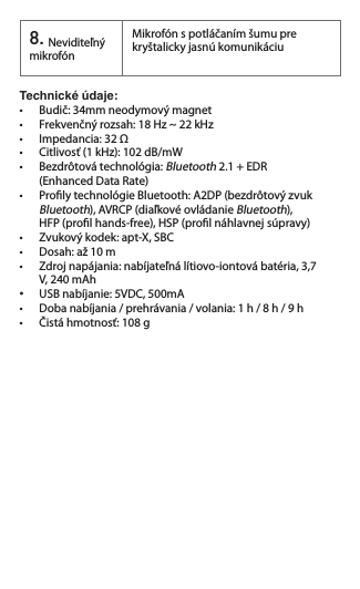 8.Neviditeľný mikrofónMikrofón s potláčaním šumu pre kryštalicky jasnú komunikáciuTechnické údaje:   •  Budič: 34mm neodymový magnet•  Frekvenčný rozsah: 18 Hz ~ 22 kHz•  Impedancia: 32 Ω•  Citlivosť (1 kHz): 102 dB/mW •  Bezdrôtová technológia: Bluetooth2.1+EDR (EnhancedDataRate)•  Proly technológie Bluetooth: A2DP (bezdrôtový zvuk   Bluetooth), AVRCP (diaľkové ovládanie Bluetooth),    HFP (prol hands-free), HSP (prol náhlavnej súpravy)•  Zvukový kodek: apt-X, SBC•  Dosah: až 10 m•  Zdroj napájania: nabíjateľná lítiovo-iontová batéria, 3,7    V, 240 mAh •   USB nabíjanie: 5VDC, 500mA•  Doba nabíjania / prehrávania / volania: 1 h / 8 h / 9 h•  Čistá hmotnosť: 108 g