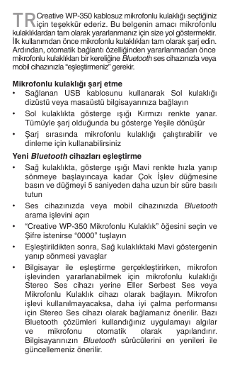 TRCreative WP-350 kablosuz mikrofonlu kulaklığı seçtiğiniz için teşekkür ederiz. Bu belgenin amacı mikrofonlu kulaklıklardan tam olarak yararlanmanız için size yol göstermektir. İlk kullanımdan önce mikrofonlu kulaklıkları tam olarak şarj edin. Ardından, otomatik bağlantı özelliğinden yararlanmadan önce mikrofonlu kulaklıkları bir kereliğine Bluetooth ses cihazınızla veya mobil cihazınızla “eşleştirmeniz” gerekir.  Mikrofonlu kulaklığı şarj etme•  Sağlanan  USB  kablosunu  kullanarak  Sol  kulaklığı    dizüstü veya masaüstü bilgisayarınıza bağlayın•  Sol  kulaklıkta  gösterge  ışığı  Kırmızı  renkte  yanar.    Tümüyle şarj olduğunda bu gösterge Yeşile dönüşür•  Şarj  sırasında  mikrofonlu  kulaklığı  çalıştırabilir  ve    dinleme için kullanabilirsinizYeni Bluetooth cihazları eşleştirme•  Sağ  kulaklıkta,  gösterge  ışığı  Mavi  renkte  hızla  yanıp    sönmeye  başlayıncaya  kadar  Çok  İşlev  düğmesine    basın ve düğmeyi 5 saniyeden daha uzun bir süre basılı    tutun•  Ses  cihazınızda  veya  mobil  cihazınızda Bluetooth    arama işlevini açın•  “Creative WP-350 Mikrofonlu Kulaklık” öğesini seçin ve    Şifre istenirse “0000” tuşlayın•  Eşleştirildikten sonra, Sağ kulaklıktaki Mavi göstergenin    yanıp sönmesi yavaşlar•  Bilgisayar  ile  eşleştirme  gerçekleştirirken,  mikrofon    işlevinden  yararlanabilmek  için  mikrofonlu  kulaklığı    Stereo  Ses  cihazı  yerine  Eller  Serbest  Ses  veya    Mikrofonlu  Kulaklık  cihazı  olarak  bağlayın.  Mikrofon    işlevi  kullanılmayacaksa,  daha  iyi  çalma  performansı    için Stereo Ses  cihazı olarak bağlamanız  önerilir. Bazı    Bluetooth  çözümleri  kullandığınız  uygulamayı  algılar    ve  mikrofonu  otomatik  olarak  yapılandırır.    Bilgisayarınızın Bluetooth  sürücülerini  en  yenileri  ile    güncellemeniz önerilir.