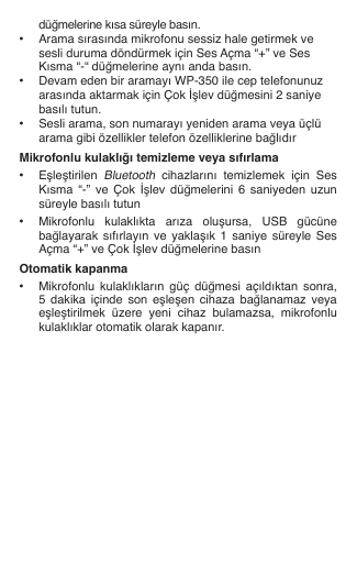   düğmelerine kısa süreyle basın.•  Arama sırasında mikrofonu sessiz hale getirmek ve    sesli duruma döndürmek için Ses Açma “+” ve Ses    Kısma “-“ düğmelerine aynı anda basın. •  Devam eden bir aramayı WP-350 ile cep telefonunuz    arasında aktarmak için Çok İşlev düğmesini 2 saniye    basılı tutun.•  Sesli arama, son numarayı yeniden arama veya üçlü    arama gibi özellikler telefon özelliklerine bağlıdırMikrofonlu kulaklığı temizleme veya sıfırlama•  Eşleştirilen Bluetooth  cihazlarını  temizlemek  için  Ses    Kısma  “-” ve  Çok  İşlev  düğmelerini  6 saniyeden  uzun    süreyle basılı tutun•  Mikrofonlu  kulaklıkta  arıza  oluşursa,  USB  gücüne    bağlayarak  sıfırlayın  ve  yaklaşık  1  saniye süreyle Ses    Açma “+” ve Çok İşlev düğmelerine basınOtomatik kapanma•  Mikrofonlu  kulaklıkların  güç  düğmesi  açıldıktan  sonra,    5  dakika  içinde  son  eşleşen  cihaza  bağlanamaz  veya    eşleştirilmek  üzere  yeni  cihaz  bulamazsa,  mikrofonlu    kulaklıklar otomatik olarak kapanır.