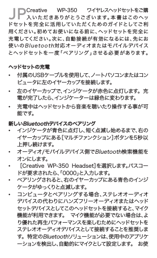 JPCreative  WP-350  ワイヤレスヘッドセットをご購入いただきありがとうございます。本書はこのヘッドセットを 完 全 に 活 用 してい た だくた め のガ イドとしてご 利用ください。初めてお使いになる前に、ヘッドセットを完全に充電してください。次に、自動接続が有効になるには、先にお使いのBluetooth対応オーディオまたはモバイルデバイスとヘッドセットを 一 度「 ペアリン グ 」させる必 要 があります。  ヘッドセットの充電• 付属のUSBケーブルを使用して、ノートパソコンまたはコン   ピ ュ ー タ に 左 の イ ヤ ー カ ップ を 接 続 し ま す 。• 左のイヤーカップで、インジケータが赤色に点灯します。  充   電が完了したら、インジケーターは緑色に変わります。• 充電中はヘッドセットから音楽を聴いたり操作する事が可   能です。新しいBluetoothデバイスのペアリング• インジケータが青色に点灯し、短く点滅し始めるまで、右の   イヤーカップにある［マルチファンクション］ボタンを5 秒 以    上 押し続けます。• オーディオ/モバイルデバイス側でBluetooth検索機能を   オンにします。• ［Creative  WP-350  Headset］を選択します。パスコー   ドが要求されたら、「0000」と入力します。• ペアリングされると、右のイヤーカップにある青色のインジ   ケ ー タ が ゆ っくりと 点 滅 し ま す 。• コンピュータとペアリングする場合、ステレオオーディオ   デバイスの代わりにハンズフリーオーディオまたはヘッド   セット デバイ スとしてこの ヘッドセットを 接 続 す ると 、マイク   機能が利用できます。  マイク機能が必要でない場合は、よ   り優 れ た 再 生 パ フォ ー マ ンス を 楽 し む た め に ヘッド セット を    ステレオオーディオデバイスとして接続することを推 奨しま   す 。  特 定 のBluetoothソ リ ュ ー シ ョ ン は 、使 用 中 の ア プ リ ケ    ーションを検出し、自動的にマイクとして設定します。  お使 