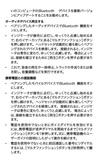    いのコンピュータのBluetooth  デバイスを最 新バージョ   ンにアップデートすることをお勧めします。オーディオデバイス再生する• ペアリングしたオーディオデバイスでBluetooth  機能をオ   ンにします。• インジケータが緑色に点灯し、ゆっくりと点滅し始めるま   で、右のイヤーカップにある［マルチファンクション］ボタン   を 押 し 続 け ます。  ヘッド セット が 自 動 的 に 最 も 新 しく ペアリ    ングされたデバイスを検 索します。  接続されると、インジケ   ータは青色に変わり、ゆっくりと点滅します。  場合によって   は、接続を確立するために［再生］ボタンを押す必要があり   ます。• これで、音楽の再生や一時停止、トラックの早送りまたは巻   き戻し、音量調整などを実行できます。携帯電話との通話機能• ペアリングしたモバイルデバイスでBluetooth  機 能をオン   にします。• インジケータが緑色に点灯し、ゆっくりと点滅し始めるま   で、右のイヤーカップにある［マルチファンクション］ボタン   を 押 し 続 け ます。  ヘッド セット が 自 動 的 に 最 も 新 しく ペアリ    ングされたデバイスを検 索します。  接続されると、インジケ   ータは青色に変わり、ゆっくりと点滅します。  場合によって   は、接続を確立するために［再生］ボタンを押す必要があり   ます。• 電 話 を使 用中で ないときにボイスダイヤルを 有 効にする   には、携帯電話が音声ダイヤルを開始するまで［マルチファ   ンクション］ボタンを1秒押します。次に、携帯電話機のユー   ザーガイドの説明にしたがって操作を続けます。• 電話を使用中でないときに前回通話した番号にリダイヤル   するには、［マルチファンクション］ボタンを2秒間押して離   します。