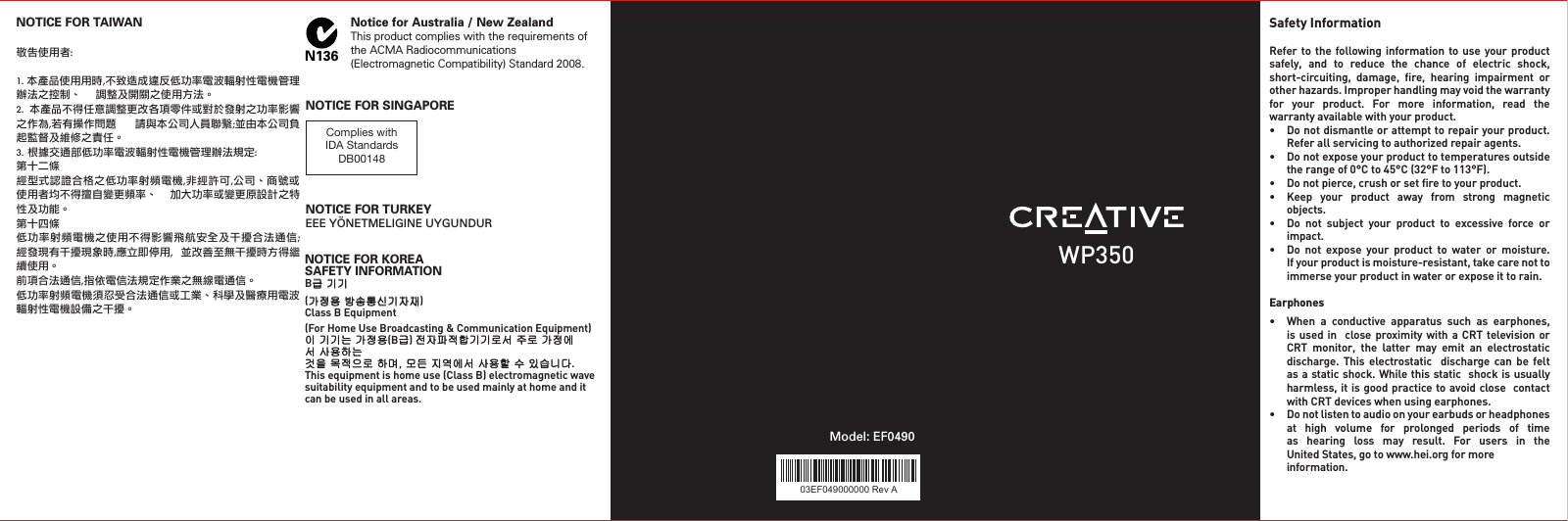 03EF049000000 Rev AModel: EF0490Safety Information Refer to the  following information to use  your  product safely,  and  to  reduce  the  chance  of  electric  shock,  short-circuiting,  damage,  ﬁre,  hearing  impairment  or other hazards. Improper handling may void the warranty for  your  product.  For  more  information,  read  the warranty available with your product. • Donotdismantleorattempttorepairyourproduct.   Refer all servicing to authorized repair agents.• Donotexposeyourproducttotemperaturesoutside   the range of 0°C to 45°C (32°F to 113°F).• Donotpierce,crushorsetretoyourproduct.• Keep your product away from strong magnetic   objects.• Do not subject your product to excessive force or   impact.• Do not expose your product to water or moisture.   If your product is moisture-resistant, take care not to   immerseyourproductinwaterorexposeittorain.Earphones • When a conductive apparatus such as earphones,  isused in  close proximitywithaCRT televisionor  CRT monitor, the latter may emit an electrostatic  discharge. This electrostatic  discharge can be felt  asastaticshock.Whilethisstaticshockisusually   harmless, it is  good practice to avoid close  contact   withCRTdeviceswhenusingearphones.• Donotlistentoaudioonyourearbudsorheadphones   at  high  volume  for  prolonged  periods  of  time     as  hearing  loss  may  result.  For  users  in  the    United States, go to www.hei.org for more    information.N136Notice for Australia / New ZealandThis product complies with the requirements of the ACMA Radiocommunications (Electromagnetic Compatibility) Standard 2008.Complies with IDA StandardsDB00148NOTICE FOR SINGAPORENOTICE FOR TURKEYEEE YÖNETMELIGINE UYGUNDURWP350NOTICE FOR KOREASAFETY INFORMATIONB급 기기(가정용 방송통신기자재)Class B Equipment(For Home Use Broadcasting &amp; Communication Equipment)이 기기는 가정용(B급) 전자파적합기기로서 주로 가정에서 사용하는것을 목적으로 하며, 모든 지역에서 사용할 수 있습니다.Thisequipmentishomeuse(ClassB)electromagneticwavesuitability equipment and to be used mainly at home and it can be used in all areas.NOTICE FOR TAIWAN敬告使用者:1. 本產品使用用時,不致造成違反低功率電波輻射性電機管理辦法之控制、    調整及開關之使用方法。2.  本產品不得任意調整更改各項零件或對於發射之功率影響之作為,若有操作問題      請與本公司人員聯繫;並由本公司負起監督及維修之責任。3. 根據交通部低功率電波輻射性電機管理辦法規定:第十二條經型式認證合格之低功率射頻電機,非經許可,公司、商號或使用者均不得擅自變更頻率、  加大功率或變更原設計之特性及功能。第十四條低功率射頻電機之使用不得影響飛航安全及干擾合法通信;經發現有干擾現象時,應立即停用,  並改善至無干擾時方得繼續使用。前項合法通信,指依電信法規定作業之無線電通信。低功率射頻電機須忍受合法通信或工業、科學及醫療用電波輻射性電機設備之干擾。