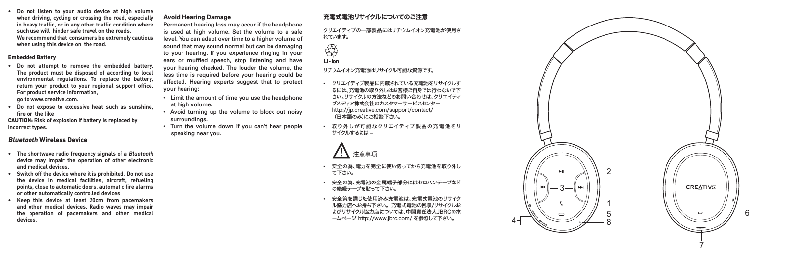 充電式電池リサイクルについてのご注意 クリエイティブの一部製品にはリチウムイオン充電池が使用されています。リチウムイオン充電池はリサイクル可能な資源です。 •  クリエイティブ製品に内蔵されている充電池をリサイクルす   るには、充電池の取り外しはお客様ご自身では行わないで下   さい。リサイクルの方法などのお問い合わせは、クリエイティ   ブメディア株式会社のカスタマーサービスセンター   http://jp.creative.com/support/contact/  （日本語のみ）にご相談下さい。•  取り外しが可能なクリエイティブ製品の充電池をリ   サイクルするには –      •  安全の為、電力を完全に使い切ってから充電池を取り外し   て下さい。•  安全の為、充電池の金属端子部分にはセロハンテープなど   の絶縁テープを貼って下さい。•  安全策を講じた使用済み充電池は、充電式電池のリサイク   ル協力店へお持ち下さい。  充電式電池の回収/リサイクルお   よびリサイクル協力店については、中間責任法人JBRCのホ   ームページ http://www.jbrc.com/ を参照して下さい。Li - ion注意事项!• Do not listen to your audio device at high volume   when driving,  cycling or crossing the  road, especially    in heavy trafﬁc, or in any other trafﬁc condition where    such use will  hinder safe travel on the roads.   Werecommendthatconsumersbeextremelycautious   when using this device on  the road.Embedded Battery • Do not attempt to remove the embedded battery.  The product must be disposed of according to local  environmental regulations. To replace the battery,   return  your  product  to  your  regional  support  ofﬁce.    For product service information,   go to www.creative.com.• Do not expose to excessive heat such as sunshine,   ﬁre or  the likeCAUTION: Riskofexplosionifbatteryisreplacedbyincorrect types.Bluetooth Wireless Device• TheshortwaveradiofrequencysignalsofaBluetooth    device  may  impair  the  operation  of  other  electronic    and medical devices.• Switchoffthedevicewhereitisprohibited.Donotuse   the  device  in  medical  facilities,  aircraft,  refueling    points, close to automatic doors, automatic ﬁre alarms    or other automatically controlled devices• Keep this device at least 20cm from pacemakers   and  other  medical  devices.  Radio  waves  may  impair    the  operation  of  pacemakers  and  other  medical    devices.Avoid Hearing DamagePermanent hearing loss may occur if the headphone is  used  at  high  volume.  Set  the  volume  to  a  safe level. You can adapt over time to a higher volume of sound that may sound normal but can be damaging to  your  hearing.  If  you  experience  ringing  in  your ears  or  mufﬂed  speech,  stop  listening  and  have your  hearing  checked.  The  louder  the  volume,  the less time  is required before  your hearing  could  be affected.  Hearing  experts  suggest  that  to  protect your hearing:• Limittheamountoftimeyouusetheheadphone   at high volume.•  Avoid turning up the volume to block out noisy   surroundings.•  Turn the volume down if you can’t hear people   speaking near you.34156728