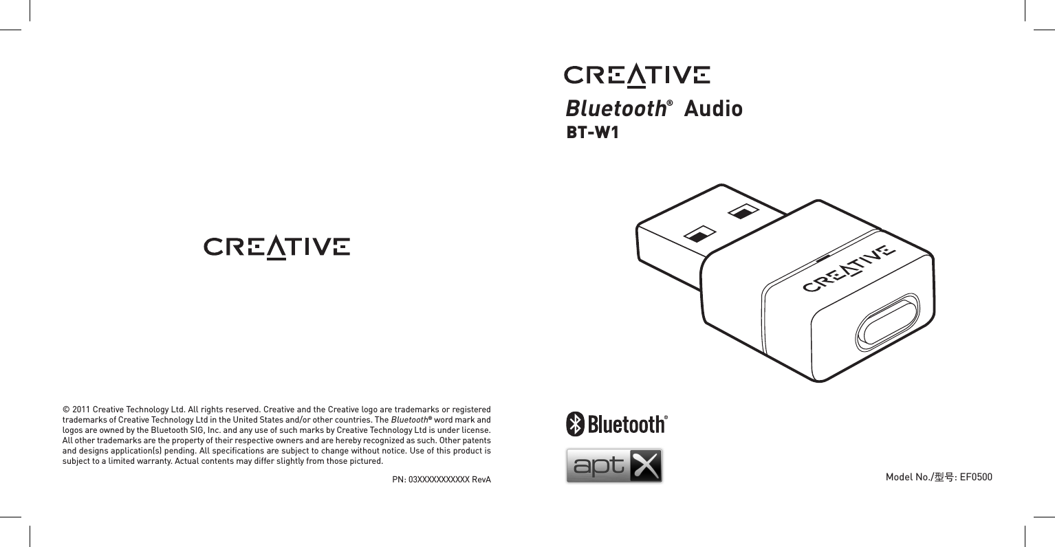 Bluetooth®  AudioBT-W1Model No./型号: EF0500© 2011 Creative Technology Ltd. All rights reserved. Creative and the Creative logo are trademarks or registered trademarks of Creative Technology Ltd in the United States and/or other countries. The Bluetooth® word mark and logos are owned by the Bluetooth SIG, Inc. and any use of such marks by Creative Technology Ltd is under license. All other trademarks are the property of their respective owners and are hereby recognized as such. Other patents and designs application(s) pending. All speciﬁcations are subject to change without notice. Use of this product is subject to a limited warranty. Actual contents may differ slightly from those pictured.PN: 03XXXXXXXXXXX RevA