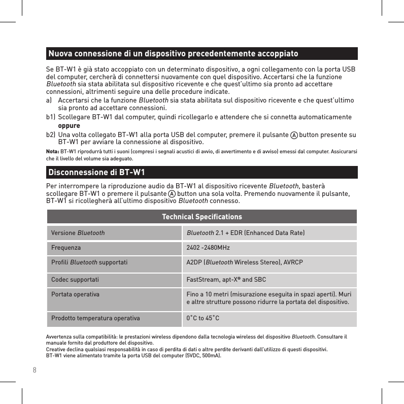 8Versione Bluetooth Bluetooth 2.1 + EDR (Enhanced Data Rate)Frequenza 2402 -2480MHzProﬁli Bluetooth supportati A2DP (Bluetooth Wireless Stereo), AVRCPCodec supportati FastStream, apt-X® and SBCPortata operativa Fino a 10 metri (misurazione eseguita in spazi aperti). Muri e altre strutture possono ridurre la portata del dispositivo.Prodotto temperatura operativa 0˚C to 45˚CTechnical SpeciﬁcationsAvvertenza sulla compatibilità: le prestazioni wireless dipendono dalla tecnologia wireless del dispositivo Bluetooth. Consultare il manuale fornito dal produttore del dispositivo. Creative declina qualsiasi responsabilità in caso di perdita di dati o altre perdite derivanti dall’utilizzo di questi dispositivi. BT-W1 viene alimentato tramite la porta USB del computer (5VDC, 500mA).Se BT-W1 è già stato accoppiato con un determinato dispositivo, a ogni collegamento con la porta USB del computer, cercherà di connettersi nuovamente con quel dispositivo. Accertarsi che la funzione Bluetooth sia stata abilitata sul dispositivo ricevente e che quest’ultimo sia pronto ad accettare connessioni, altrimenti seguire una delle procedure indicate.a)  Accertarsi che la funzione Bluetooth sia stata abilitata sul dispositivo ricevente e che quest’ultimo    sia pronto ad accettare connessioni.b1) Scollegare BT-W1 dal computer, quindi ricollegarlo e attendere che si connetta automaticamente  oppureb2) Una volta collegato BT-W1 alla porta USB del computer, premere il pulsante      button presente su    BT-W1 per avviare la connessione al dispositivo.Nota: BT-W1 riprodurrà tutti i suoni (compresi i segnali acustici di avvio, di avvertimento e di avviso) emessi dal computer. Assicurarsi che il livello del volume sia adeguato.Nuova connessione di un dispositivo precedentemente accoppiatoDisconnessione di BT-W1Per interrompere la riproduzione audio da BT-W1 al dispositivo ricevente Bluetooth, basterà scollegare BT-W1 o premere il pulsante      button una sola volta. Premendo nuovamente il pulsante, BT-W1 si ricollegherà all’ultimo dispositivo Bluetooth connesso.