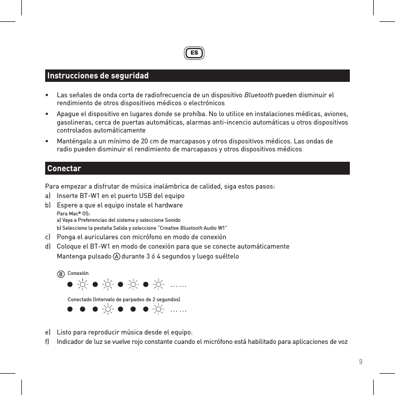 9ES•  Las señales de onda corta de radiofrecuencia de un dispositivo Bluetooth pueden disminuir el      rendimiento de otros dispositivos médicos o electrónicos•  Apague el dispositivo en lugares donde se prohíba. No lo utilice en instalaciones médicas, aviones,    gasolineras, cerca de puertas automáticas, alarmas anti-incencio automáticas u otros dispositivos    controlados automáticamente•  Manténgalo a un mínimo de 20 cm de marcapasos y otros dispositivos médicos. Las ondas de      radio pueden disminuir el rendimiento de marcapasos y otros dispositivos médicosPara empezar a disfrutar de música inalámbrica de calidad, siga estos pasos:a)   Inserte BT-W1 en el puerto USB del equipob)   Espere a que el equipo instale el hardware Para Mac® OS:  a) Vaya a Preferencias del sistema y seleccione Sonido  b) Seleccione la pestaña Salida y seleccione “Creative Bluetooth Audio W1”c)   Ponga el auriculares con micrófono en modo de conexiónd)   Coloque el BT-W1 en modo de conexión para que se conecte automáticamente  Mantenga pulsado      durante 3 ó 4 segundos y luego suéltelo e)   Listo para reproducir música desde el equipo.f)   Indicador de luz se vuelve rojo constante cuando el micrófono está habilitado para aplicaciones de vozInstrucciones de seguridadConectar. . .  . . .. . .  . . .ConexiónConectado (Intervalo de parpadeo de 2 segundos)