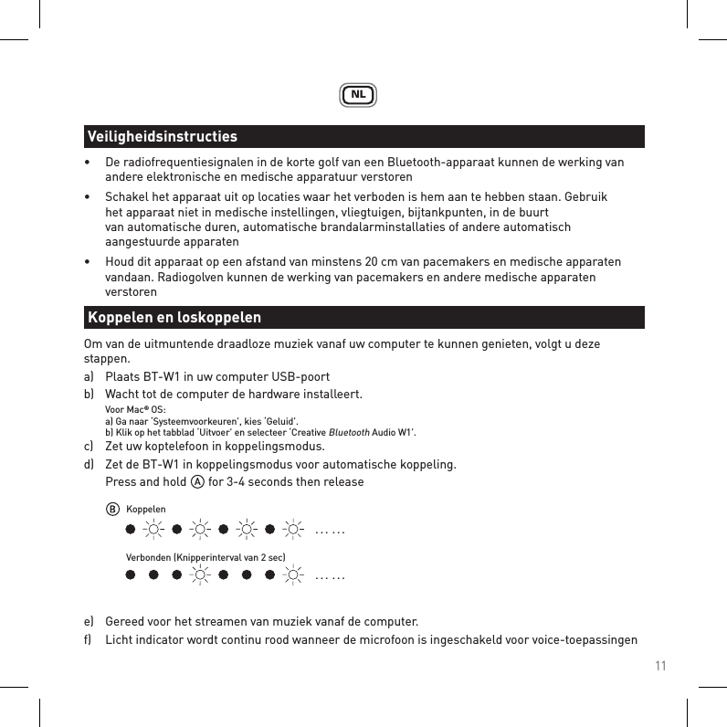 11NL•  De radiofrequentiesignalen in de korte golf van een Bluetooth-apparaat kunnen de werking van     andere elektronische en medische apparatuur verstoren•  Schakel het apparaat uit op locaties waar het verboden is hem aan te hebben staan. Gebruik      het apparaat niet in medische instellingen, vliegtuigen, bijtankpunten, in de buurt    van automatische duren, automatische brandalarminstallaties of andere automatisch      aangestuurde apparaten•  Houd dit apparaat op een afstand van minstens 20 cm van pacemakers en medische apparaten   vandaan. Radiogolven kunnen de werking van pacemakers en andere medische apparaten   verstorenOm van de uitmuntende draadloze muziek vanaf uw computer te kunnen genieten, volgt u deze stappen.a)   Plaats BT-W1 in uw computer USB-poort b)   Wacht tot de computer de hardware installeert. Voor Mac® OS:  a) Ga naar ‘Systeemvoorkeuren’, kies ‘Geluid’.  b) Klik op het tabblad ‘Uitvoer’ en selecteer ‘Creative Bluetooth Audio W1’.c)   Zet uw koptelefoon in koppelingsmodus.d)   Zet de BT-W1 in koppelingsmodus voor automatische koppeling.  Press and hold       for 3-4 seconds then releasee)   Gereed voor het streamen van muziek vanaf de computer.f)   Licht indicator wordt continu rood wanneer de microfoon is ingeschakeld voor voice-toepassingenVeiligheidsinstructiesKoppelen en loskoppelen. . .  . . .. . .  . . .KoppelenVerbonden (Knipperinterval van 2 sec)