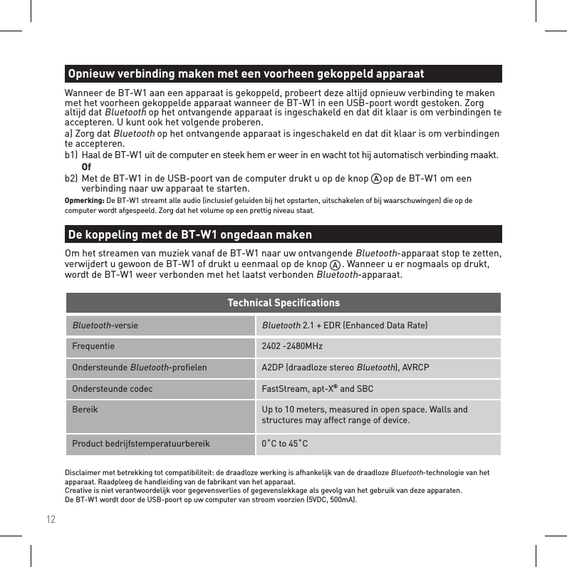 12Bluetooth-versieBluetooth 2.1 + EDR (Enhanced Data Rate)Frequentie 2402 -2480MHzOndersteunde Bluetooth-proﬁelen A2DP (draadloze stereo Bluetooth), AVRCPOndersteunde codec FastStream, apt-X® and SBCBereik Up to 10 meters, measured in open space. Walls and structures may affect range of device.Product bedrijfstemperatuurbereik 0˚C to 45˚CTechnical SpeciﬁcationsDisclaimer met betrekking tot compatibiliteit: de draadloze werking is afhankelijk van de draadloze Bluetooth-technologie van het apparaat. Raadpleeg de handleiding van de fabrikant van het apparaat. Creative is niet verantwoordelijk voor gegevensverlies of gegevenslekkage als gevolg van het gebruik van deze apparaten. De BT-W1 wordt door de USB-poort op uw computer van stroom voorzien (5VDC, 500mA).Wanneer de BT-W1 aan een apparaat is gekoppeld, probeert deze altijd opnieuw verbinding te maken met het voorheen gekoppelde apparaat wanneer de BT-W1 in een USB-poort wordt gestoken. Zorg altijd dat Bluetooth op het ontvangende apparaat is ingeschakeld en dat dit klaar is om verbindingen te accepteren. U kunt ook het volgende proberen. a) Zorg dat Bluetooth op het ontvangende apparaat is ingeschakeld en dat dit klaar is om verbindingen te accepteren.b1) Haal de BT-W1 uit de computer en steek hem er weer in en wacht tot hij automatisch verbinding maakt.  Ofb2)  Met de BT-W1 in de USB-poort van de computer drukt u op de knop      op de BT-W1 om een      verbinding naar uw apparaat te starten.Opmerking: De BT-W1 streamt alle audio (inclusief geluiden bij het opstarten, uitschakelen of bij waarschuwingen) die op de computer wordt afgespeeld. Zorg dat het volume op een prettig niveau staat.Opnieuw verbinding maken met een voorheen gekoppeld apparaatDe koppeling met de BT-W1 ongedaan makenOm het streamen van muziek vanaf de BT-W1 naar uw ontvangende Bluetooth-apparaat stop te zetten, verwijdert u gewoon de BT-W1 of drukt u eenmaal op de knop      . Wanneer u er nogmaals op drukt, wordt de BT-W1 weer verbonden met het laatst verbonden Bluetooth-apparaat.