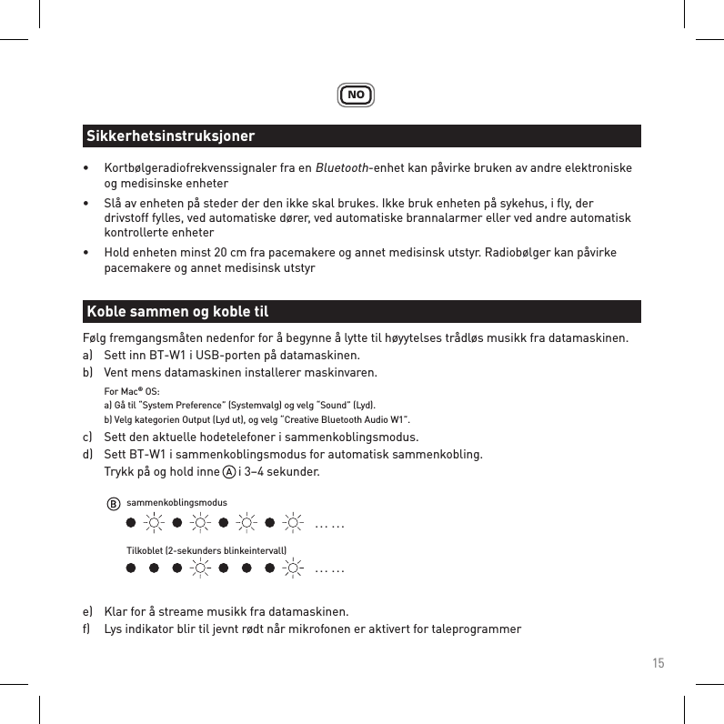 15NO•  Kortbølgeradiofrekvenssignaler fra en Bluetooth-enhet kan påvirke bruken av andre elektroniske    og medisinske enheter•  Slå av enheten på steder der den ikke skal brukes. Ikke bruk enheten på sykehus, i ﬂy, der      drivstoff fylles, ved automatiske dører, ved automatiske brannalarmer eller ved andre automatisk    kontrollerte enheter•  Hold enheten minst 20 cm fra pacemakere og annet medisinsk utstyr. Radiobølger kan påvirke      pacemakere og annet medisinsk utstyrFølg fremgangsmåten nedenfor for å begynne å lytte til høyytelses trådløs musikk fra datamaskinen.a)   Sett inn BT-W1 i USB-porten på datamaskinen.b)   Vent mens datamaskinen installerer maskinvaren. For Mac® OS:  a) Gå til “System Preference” (Systemvalg) og velg “Sound” (Lyd).   b) Velg kategorien Output (Lyd ut), og velg “Creative Bluetooth Audio W1”. c)   Sett den aktuelle hodetelefoner i sammenkoblingsmodus.d)   Sett BT-W1 i sammenkoblingsmodus for automatisk sammenkobling.  Trykk på og hold inne      i 3–4 sekunder.e)   Klar for å streame musikk fra datamaskinen.f)   Lys indikator blir til jevnt rødt når mikrofonen er aktivert for taleprogrammerSikkerhetsinstruksjonerKoble sammen og koble til. . .  . . .. . .  . . .sammenkoblingsmodusTilkoblet (2-sekunders blinkeintervall)