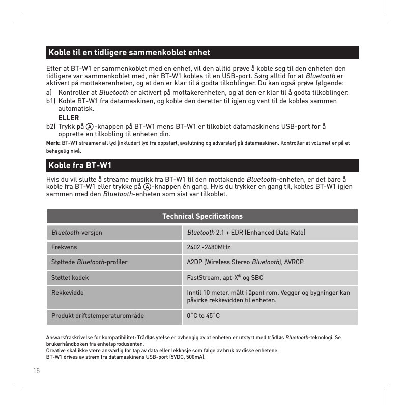 16Bluetooth-versjonBluetooth 2.1 + EDR (Enhanced Data Rate)Frekvens 2402 -2480MHzStøttede Bluetooth-proﬁler A2DP (Wireless Stereo Bluetooth), AVRCPStøttet kodek FastStream, apt-X® og SBCRekkevidde Inntil 10 meter, målt i åpent rom. Vegger og bygninger kan påvirke rekkevidden til enheten.Produkt driftstemperaturområde 0˚C to 45˚CTechnical SpeciﬁcationsAnsvarsfraskrivelse for kompatibilitet: Trådløs ytelse er avhengig av at enheten er utstyrt med trådløs Bluetooth-teknologi. Se brukerhåndboken fra enhetsprodusenten. Creative skal ikke være ansvarlig for tap av data eller lekkasje som følge av bruk av disse enhetene. BT-W1 drives av strøm fra datamaskinens USB-port (5VDC, 500mA).Etter at BT-W1 er sammenkoblet med en enhet, vil den alltid prøve å koble seg til den enheten den tidligere var sammenkoblet med, når BT-W1 kobles til en USB-port. Sørg alltid for at Bluetooth er aktivert på mottakerenheten, og at den er klar til å godta tilkoblinger. Du kan også prøve følgende:a)   Kontroller at Bluetooth er aktivert på mottakerenheten, og at den er klar til å godta tilkoblinger.b1)  Koble BT-W1 fra datamaskinen, og koble den deretter til igjen og vent til de kobles sammen      automatisk.  ELLERb2)  Trykk på      -knappen på BT-W1 mens BT-W1 er tilkoblet datamaskinens USB-port for å      opprette en tilkobling til enheten din.Merk: BT-W1 streamer all lyd (inkludert lyd fra oppstart, avslutning og advarsler) på datamaskinen. Kontroller at volumet er på et behagelig nivå.Koble til en tidligere sammenkoblet enhetKoble fra BT-W1Hvis du vil slutte å streame musikk fra BT-W1 til den mottakende Bluetooth-enheten, er det bare å koble fra BT-W1 eller trykke på      -knappen én gang. Hvis du trykker en gang til, kobles BT-W1 igjen sammen med den Bluetooth-enheten som sist var tilkoblet.