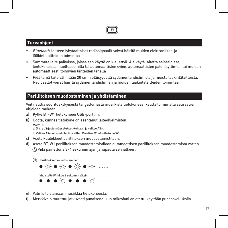 17FI• Bluetooth-laitteen lyhytaaltoiset radiosignaalit voivat häiritä muiden elektroniikka-ja      lääkintälaitteiden toimintaa•  Sammuta laite paikoissa, joissa sen käyttö on kiellettyä. Älä käytä laitetta sairaaloissa,      lentokoneissa, huoltoasemilla tai automaattisten ovien, automaattisten palohälyttimien tai muiden    automaattisesti toimivien laitteiden lähellä•  Pidä tämä laite vähintään 20 cm:n etäisyydellä sydämentahdistimista ja muista lääkintälaitteista.    Radioaallot voivat häiritä sydämentahdistimien ja muiden lääkintälaitteiden toimintaaVoit nauttia suorituskykyisestä langattomasta musiikista tietokoneesi kautta toimimalla seuraavien ohjeiden mukaan.a)   Kytke BT-W1 tietokoneen USB-porttiin.b)   Odota, kunnes tietokone on asentanut laiteohjelmiston. Mac® OS:  a) Siirry Järjestelmäasetukset-kohtaan ja valitse Ääni.   b) Valitse Ääni ulos -välilehti ja sitten Creative Bluetooth Audio W1.c)   Aseta kuulokkeet pariliitoksen muodostamistilaan.d)   Aseta BT-W1 pariliitoksen muodostamistilaan automaattisen pariliitoksen muodostamista varten.      Pidä painettuna 3–4 sekunnin ajan ja vapauta sen jälkeen.e)   Valmis toistamaan musiikkia tietokoneesta.f)   Merkkivalo muuttuu jatkuvasti punaisena, kun mikrofoni on otettu käyttöön puhesovelluksiinTurvaohjeetPariliitoksen muodostaminen ja yhdistäminen. . .  . . .. . .  . . .Pariliitoksen muodostaminenYhdistetty (Vilkkuu 2 sekunnin välein)