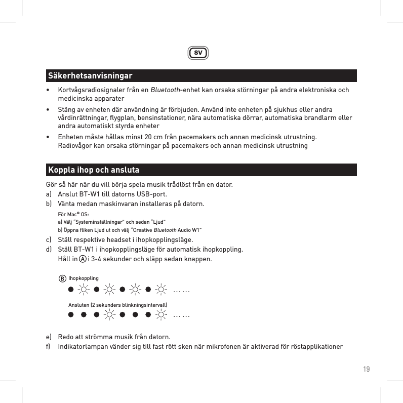 19SV•  Kortvågsradiosignaler från en Bluetooth-enhet kan orsaka störningar på andra elektroniska och    medicinska apparater•  Stäng av enheten där användning är förbjuden. Använd inte enheten på sjukhus eller andra      vårdinrättningar, ﬂygplan, bensinstationer, nära automatiska dörrar, automatiska brandlarm eller    andra automatiskt styrda enheter•  Enheten måste hållas minst 20 cm från pacemakers och annan medicinsk utrustning.    Radiovågor kan orsaka störningar på pacemakers och annan medicinsk utrustningGör så här när du vill börja spela musik trådlöst från en dator.a)   Anslut BT-W1 till datorns USB-port.b)   Vänta medan maskinvaran installeras på datorn. För Mac® OS:  a) Välj “Systeminställningar” och sedan “Ljud”   b) Öppna ﬂiken Ljud ut och välj “Creative Bluetooth Audio W1”c)   Ställ respektive headset i ihopkopplingsläge.d)   Ställ BT-W1 i ihopkopplingsläge för automatisk ihopkoppling.  Håll in      i 3-4 sekunder och släpp sedan knappen.e)   Redo att strömma musik från datorn.f)   Indikatorlampan vänder sig till fast rött sken när mikrofonen är aktiverad för röstapplikationerSäkerhetsanvisningarKoppla ihop och ansluta. . .  . . .. . .  . . .IhopkopplingAnsluten (2 sekunders blinkningsintervall)