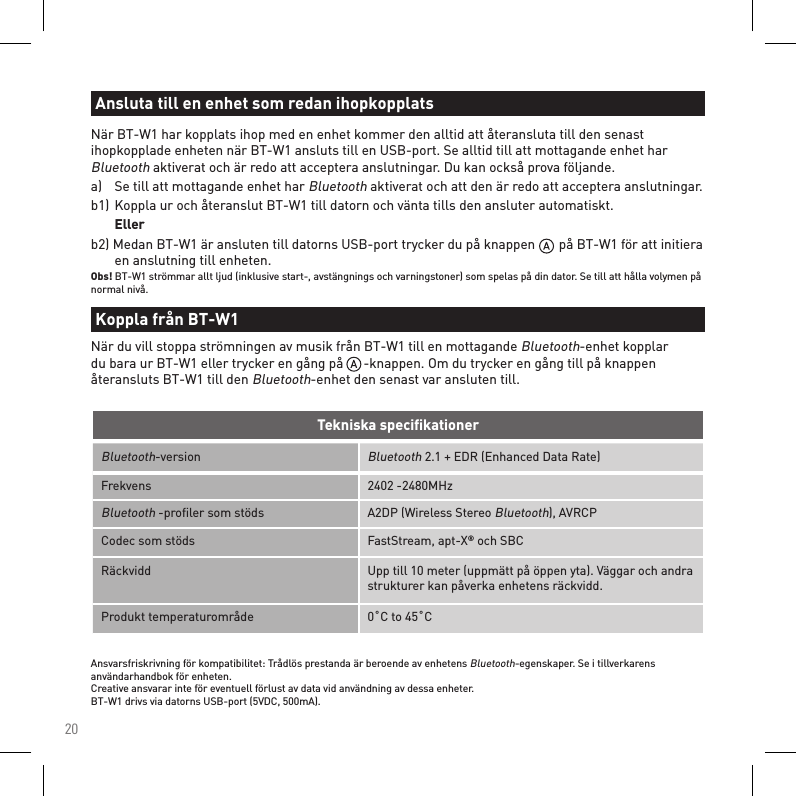 20Bluetooth-versionBluetooth 2.1 + EDR (Enhanced Data Rate)Frekvens 2402 -2480MHzBluetooth -proﬁler som stöds A2DP (Wireless Stereo Bluetooth), AVRCPCodec som stöds FastStream, apt-X® och SBCRäckvidd Upp till 10 meter (uppmätt på öppen yta). Väggar och andra strukturer kan påverka enhetens räckvidd.Produkt temperaturområde 0˚C to 45˚CTekniska speciﬁkationerAnsvarsfriskrivning för kompatibilitet: Trådlös prestanda är beroende av enhetens Bluetooth-egenskaper. Se i tillverkarens användarhandbok för enheten. Creative ansvarar inte för eventuell förlust av data vid användning av dessa enheter. BT-W1 drivs via datorns USB-port (5VDC, 500mA).När BT-W1 har kopplats ihop med en enhet kommer den alltid att återansluta till den senast ihopkopplade enheten när BT-W1 ansluts till en USB-port. Se alltid till att mottagande enhet har Bluetooth aktiverat och är redo att acceptera anslutningar. Du kan också prova följande.a)   Se till att mottagande enhet har Bluetooth aktiverat och att den är redo att acceptera anslutningar.b1)  Koppla ur och återanslut BT-W1 till datorn och vänta tills den ansluter automatiskt.  Ellerb2) Medan BT-W1 är ansluten till datorns USB-port trycker du på knappen       på BT-W1 för att initiera    en anslutning till enheten.Obs! BT-W1 strömmar allt ljud (inklusive start-, avstängnings och varningstoner) som spelas på din dator. Se till att hålla volymen på normal nivå.Ansluta till en enhet som redan ihopkopplatsKoppla från BT-W1När du vill stoppa strömningen av musik från BT-W1 till en mottagande Bluetooth-enhet kopplar du bara ur BT-W1 eller trycker en gång på      -knappen. Om du trycker en gång till på knappen återansluts BT-W1 till den Bluetooth-enhet den senast var ansluten till.