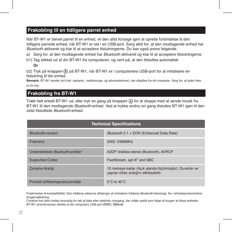 22Bluetooth-versionBluetooth2.1+EDR(EnhancedDataRate)Frekvens 2402-2480MHzUnderstøttedeBluetooth-proler* A2DP(trådløs-stereo-Bluetooth),AVRCPSupportedCodec FastStream, apt-X®andSBCÇalışmaAralığı 10metreyekadar(Açıkalandaölçülmüştür).Duvarlarveyapılarcihazaralığınıetkileyebilir.Produkt driftstemperaturområde 0˚Cto45˚CTechnical SpeciﬁcationsFraskrivelseafkompatibilitet:DentrådløseydeevneafhængerafenhedenstrådløseBluetooth-teknologi. Se i enhedsproducentens brugervejledning.Creativekanikkeholdesansvarligfortabafdataellerelektriskovergang,dermåtteopståsomfølgeafbrugenafdisseenheder.BT-W1strømforsynesdirekteafdincomputersUSB-port(5VDC, 500mA).NårBT-W1erblevetparrettilenenhed,vildenaltidforsøgeigenatopretteforbindelsetildentidligereparredeenhed,nårBT-W1ersatienUSB-port.Sørgaltidfor,atdenmodtagendeenhedharBluetooth aktiveret og klar til at acceptere tilslutningerne. Du kan også prøve følgende.a)   Sørg for, at den modtagende enhed har Bluetooth aktiveret og klar til at acceptere tilslutningerne.b1)TagstikketudafdinBT-W1fracomputeren,ogventpå,atdentilsluttesautomatisk  Orb2)TrykpåknappenpåBT-W1,nårBT-W1ericomputerensUSB-portforatinitialisereen tilslutning til din enhed.Bemærk:BT-W1senderlyd(inkl.opstarts-,nedluknings-ogadvarselstoner),derafspillesfradincomputer.Sørgfor,atlydenikkeerforhøj.Frakobling til en tidligere parret enhedFrakobling fra BT-W1TrækheltenkeltBT-W1ud,ellertrykengangpåknappenforatstoppemedatsendemusikfraBT-W1tildenmodtagendeBluetooth-enhed.VedattrykkeendnuengangtilsluttesBT-W1igentildensidst tilsluttede Bluetooth-enhed.