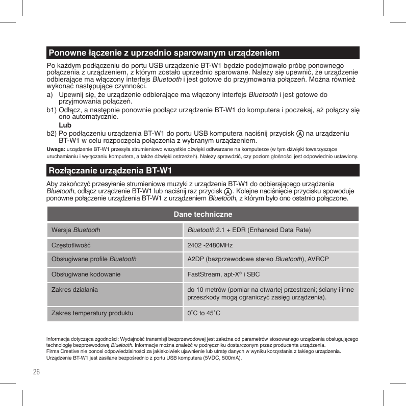 26WersjaBluetooth Bluetooth2.1+EDR(EnhancedDataRate)Częstotliwość 2402-2480MHzObsługiwaneproleBluetoothA2DP(bezprzewodowestereoBluetooth),AVRCPObsługiwanekodowanie FastStream, apt-X®iSBCZakresdziałania do10metrów(pomiarnaotwartejprzestrzeni;ścianyiinneprzeszkodymogąograniczyćzasięgurządzenia).Zakrestemperaturyproduktu 0˚Cto45˚CDane techniczneInformacjadotyczącazgodności:WydajnośćtransmisjibezprzewodowejjestzależnaodparametrówstosowanegourządzeniaobsługującegotechnologiębezprzewodowąBluetooth.Informacjemożnaznaleźćwpodręcznikudostarczonymprzezproducentaurządzenia.FirmaCreativenieponosiodpowiedzialnościzajakiekolwiekujawnienielubutratędanychwwynikukorzystaniaztakiegourządzenia.UrządzenieBT-W1jestzasilanebezpośredniozportuUSBkomputera(5VDC,500mA).PokażdympodłączeniudoportuUSBurządzenieBT-W1będziepodejmowałopróbęponownegopołączeniazurządzeniem,zktórymzostałouprzedniosparowane.Należysięupewnić,żeurządzenieodbierającemawłączonyinterfejsBluetoothijestgotowedoprzyjmowaniapołączeń.Możnarównieżwykonaćnastępująceczynności.a) Upewnijsię,żeurządzenieodbierającemawłączonyinterfejsBluetoothijestgotowedo  przyjmowaniapołączeń.b1)Odłącz,anastępnieponowniepodłączurządzenieBT-W1dokomputeraipoczekaj,ażpołączysię onoautomatycznie. Lubb2)PopodłączeniuurządzeniaBT-W1doportuUSBkomputeranaciśnijprzycisknaurządzeniu BT-W1wcelurozpoczęciapołączeniazwybranymurządzeniem.Uwaga:urządzenieBT-W1przesyłastrumieniowowszystkiedźwiękiodtwarzanenakomputerze(wtymdźwiękitowarzysząceuruchamianiuiwyłączaniukomputera,atakżedźwiękiostrzeżeń).Należysprawdzić,czypoziomgłośnościjestodpowiednioustawiony.Ponowne łączenie z uprzednio sparowanym urządzeniemRozłączanie urządzenia BT-W1AbyzakończyćprzesyłaniestrumieniowemuzykizurządzeniaBT-W1doodbierającegourządzeniaBluetooth,odłączurządzenieBT-W1lubnaciśnijrazprzycisk.KolejnenaciśnięcieprzyciskuspowodujeponownepołączenieurządzeniaBT-W1zurządzeniemBluetooth,zktórymbyłoonoostatniopołączone.