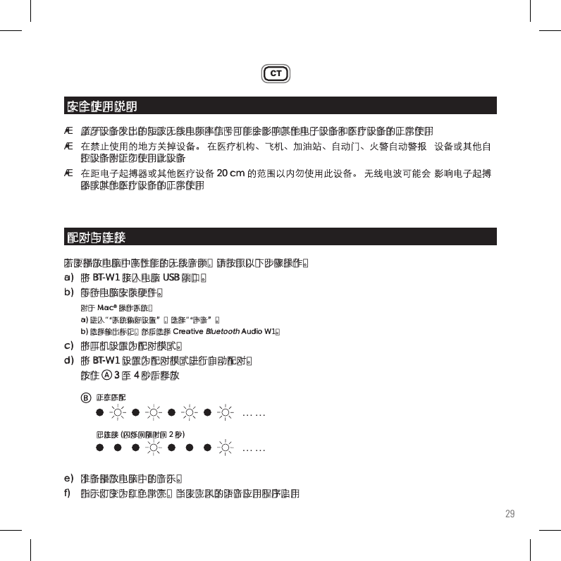 29CT• 蓝牙设备发出的短波无线电频率信号可能会影响其他电子设备和医疗设备的正常使用•  在禁止使用的地方关掉设备。 在医疗机构、飞机、加油站、自动门、火警自动警报  设备或其他自   控设备附近勿使用此设备•  在距电子起搏器或其他医疗设备 20 cm 的范围以内勿使用此设备。 无线电波可能会 影响电子起搏   器或其他医疗设备的正常使用若要播放电脑中高性能的无线音频，请按照以下步骤操作。a)  将 BT-W1 接入电脑 USB 端口。b)  等待电脑安装硬件。 对于 Mac® 操作系统：  a) 进入“系统偏好设置”，选择“声音”。   b) 选择输出标记，然后选择 Creative Bluetooth Audio W1。 c)   将耳机设置为配对模式。d)  将 BT-W1 设置为配对模式进行自动配对。  按住      3 至 4 秒后释放e)   准备播放电脑中的音乐。f)   指示灯变为红色常亮，当麦克风的语音应用程序启用安全使用说明配对与连接. . .  . . .. . .  . . .正在匹配已连接 (闪烁间隔时间 2 秒)