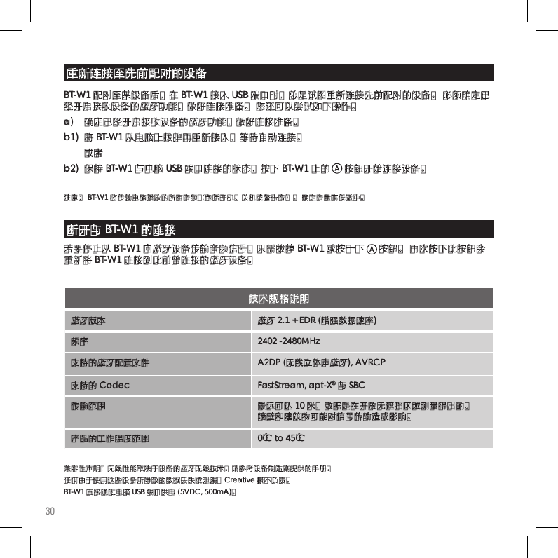 30蓝牙版本蓝牙 2.1 + EDR (增强数据速率)频率 2402 -2480MHz支持的蓝牙配置文件 A2DP (无线立体声蓝牙), AVRCP 支持的 Codec FastStream, apt-X® 与 SBC传输范围 最远可达 10 米，数据是在开放无遮挡区域测量得出的。 墙壁和建筑物可能对信号传输造成影响。产品的工作温度范围 0˚C to 45˚C技术规格说明兼容性声明：无线性能取决于设备的蓝牙无线技术。请参考设备制造商提供的手册。 任何由于使用这些设备所导致的数据丢失或泄漏，Creative 概不负责。 BT-W1 直接通过电脑 USB 端口供电 (5VDC, 500mA)。BT-W1 配对至某设备后，在 BT-W1 接入 USB 端口时，总是试图重新连接先前配对的设备。 必须确定已经开启接收设备的蓝牙功能，做好连接准备。 您还可以尝试如下操作。a)   确定已经开启接收设备的蓝牙功能，做好连接准备。b1)  将 BT-W1 从电脑上拔掉再重新接入，等待自动连接。 或者b2)  保持 BT-W1 与电脑 USB 端口连接的状态，按下 BT-W1 上的      按钮开始连接设备。注意： BT-W1 将传输电脑播放的所有音频（包括开机、关机或警告音）。 确定音量高低适中。重新连接至先前配对的设备断开与 BT-W1 的连接若要停止从 BT-W1 向蓝牙设备传输音频信号，只需拔掉 BT-W1 或按一下      按钮。 再次按下此按钮会重新将 BT-W1 连接到此前曾连接的蓝牙设备。