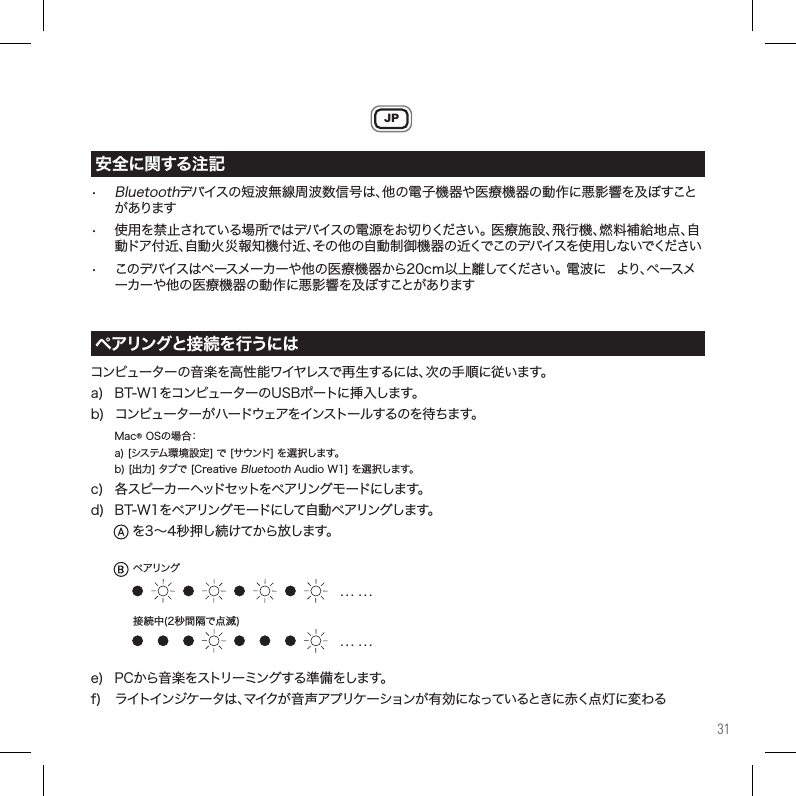 31JP•Bluetoothデバイスの短波無線周波数信号は、他の電子機器や医療機器の動作悪影響を及ぼすこと があります• 使用を禁止されている場所ではデバイスの電源をお切りください。医療施設、飛行機、燃料補給地点、自 動ドア付近、自動火災報知機付近、その他の自動制御機器の近くでこのデバイスを使用しないでください• このデバイスはペースメーカーや他の医療機器から20cm以上離してください。電波 より、ペースメ ーカーや他の医療機器の動作悪影響を及ぼすことがありますコンピューターの音楽を高性能ワイヤレスで再生するは、次の手順従います。a) BT-W1をコンピューターのUSBポート挿入します。b)コンピューターがハードウェアをインストールするのを待ちます。Mac®OSの場合： a)[システム環境設定]で[サウンド]を選択します。 b)[出力]タブで[CreativeBluetoothAudioW1]を選択します。c) 各スピーカーヘッドセットをペアリングモードします。d)BT-W1をペアリングモードして自動ペアリングします。 を3～4秒押し続けてから放します。e)PCから音楽をストリーミングする準備をします。f) ライトインジケータは、マイクが音声アプリケーションが有効なっているとき赤く点灯変わる安全に関する注記ペアリングと接続を行うには. . .  . . .. . .  . . .ペアリング接続中(2秒間隔で点滅)