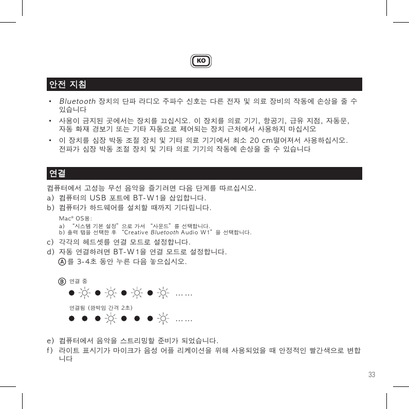 33KO•Bluetooth장치의단파라디오주파수신호는다른전자및의료장비의작동에손상을줄수 있습니다• 사용이금지된곳에서는장치를끄십시오.이장치를의료기기,항공기,급유지점,자동문, 자동화재경보기또는기타자동으로제어되는장치근처에서사용하지마십시오• 이장치를심장박동조절장치및기타의료기기에서최소20cm떨어져서사용하십시오. 전파가심장박동조절장치및기타의료기기의작동에손상을줄수있습니다컴퓨터에서고성능무선음악을즐기려면다음단계를따르십시오.a)컴퓨터의USB포트에BT-W1을삽입합니다.b)컴퓨터가하드웨어를설치할때까지기다립니다.Mac®OS용: a)“시스템기본설정”으로가서“사운드”를선택합니다. b)출력탭을선택한후“CreativeBluetoothAudioW1”을선택합니다.c)각각의헤드셋를연결모드로설정합니다.d)자동연결하려면BT-W1을연결모드로설정합니다. 를3-4초동안누른다음놓으십시오.e)컴퓨터에서음악을스트리밍할준비가되었습니다.f)라이트표시기가마이크가음성어플리케이션을위해사용되었을때안정적인빨간색으로변합 니다안전지침연결. . .  . . .. . .  . . .연결중연결됨(깜박임간격2초)