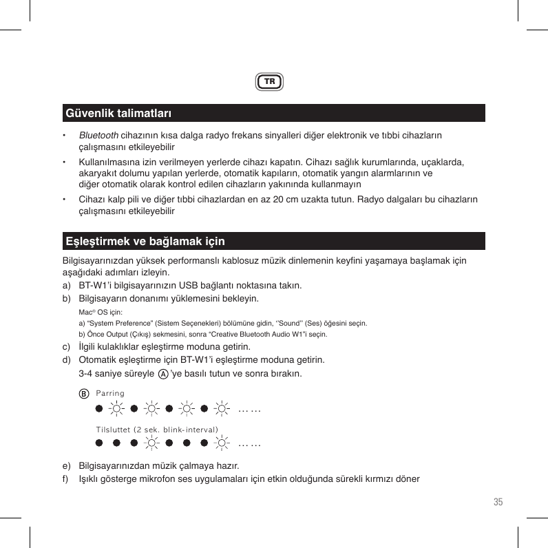35TR• Bluetoothcihazınınkısadalgaradyofrekanssinyalleridiğerelektronikvetıbbicihazların  çalışmasınıetkileyebilir• Kullanılmasınaizinverilmeyenyerlerdecihazıkapatın.Cihazısağlıkkurumlarında,uçaklarda,  akaryakıtdolumuyapılanyerlerde,otomatikkapıların,otomatikyangınalarmlarınınve  diğerotomatikolarakkontroledilencihazlarınyakınındakullanmayın• Cihazıkalppilivediğertıbbicihazlardanenaz20cmuzaktatutun.Radyodalgalarıbucihazların çalışmasınıetkileyebilirBilgisayarınızdanyüksekperformanslıkablosuzmüzikdinlemeninkeyniyaşamayabaşlamakiçinaşağıdakiadımlarıizleyin.a) BT-W1’ibilgisayarınızınUSBbağlantınoktasınatakın.b) Bilgisayarındonanımıyüklemesinibekleyin. Mac®OSiçin: a)“SystemPreference”(SistemSeçenekleri)bölümünegidin,‘’Sound’’(Ses)öğesiniseçin.  b)ÖnceOutput(Çıkış)sekmesini,sonra“CreativeBluetoothAudioW1”iseçin.c) İlgilikulaklıklareşleştirmemodunagetirin.d) OtomatikeşleştirmeiçinBT-W1’ieşleştirmemodunagetirin. 3-4saniyesüreyle’yebasılıtutunvesonrabırakın.e) Bilgisayarınızdanmüzikçalmayahazır.f) IşıklıgöstergemikrofonsesuygulamalarıiçinetkinolduğundasüreklikırmızıdönerGüvenlik talimatlarıEşleştirmek ve bağlamak için. . .  . . .. . .  . . .ParringTilsluttet(2sek.blink-interval)