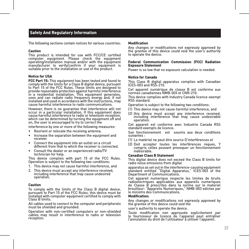 37The following sections contain notices for various countries: CautionThis  product  is  intended  for  use  with  FCC/CE  certiﬁed computer  equipment.  Please  check  the  equipment operating/installation manual  and/or  with the equipment manufacturer  to  verify/conﬁrm  if  your  equipment  is suitable prior to the installation or use of the product. Notice for USAFCC Part 15: This equipment has been tested and found to comply with the limits for a Class B digital device, pursuant to Part 15 of the FCC Rules. These limits are designed to provide reasonable protection against harmful interference in  a  residential  installation.  This  equipment  generates, uses  and  can  radiate  radio  frequency  energy  and,  if  not installed and used in accordance with the instructions, may cause harmful interference to radio communications.However, there is no guarantee that interference will not occur  in  a  particular  installation.  If  this  equipment  does cause harmful interference to radio or television reception, which can be determined by turning the equipment off and on, the user is encouraged to try to correct theinterference by one or more of the following measures:•  Reorient or relocate the receiving antenna.•  Increase the separation between the equipment and    receiver.•   Connect the equipment into an outlet on a circuit    different from that to which the receiver is connected.•  Consult the dealer or an experienced radio/TV    technician for help.This  device  complies  with  part  15  of  the  FCC  Rules. Operation is subject to the following two conditions:1.   This device may not cause harmful interference, and2.   This device must accept any interference received,    including interference that may cause undesired    operation. CautionTo  comply  with  the  limits  of  the  Class  B  digital  device, pursuant to Part 15 of the FCC Rules, this device must be installed with computer equipment certiﬁed to comply with Class B limits.All cables used to connect to the computer and peripherals must be shielded and grounded.Operation  with  non-certiﬁed  computers  or  non-shielded cables  may  result  in  interference  to  radio  or  television reception.ModiﬁcationAny  changes  or  modiﬁcations  not  expressly approved  by the grantee of  this device could void  the user’s  authority to operate the device. Federal  Communication  Commission  (FCC)  Radiation Exposure StatementPower is so low that no exposure calculation is needed. Notice for CanadaThis  Class  B  digital  apparatus  complies  with  Canadian ICES-003 and RSS-210.Cet  appareil  numérique  de  classe  B  est  conforme  aux normes canadiennes NMB-003 et CNR-210.This device complies with Industry Canada licence-exempt RSS standard.Operation is subject to the following two conditions:(1)  This device may not cause harmful interference, and(2)  this  device  must  accept  any  interference  received,   including  interference  that  may  cause  undesirable   operation.Cet  appareil  est  conforme  avec  Industrie  Canada  RSS standard exempts de licence.Son  fonctionnement    est    soumis  aux  deux  conditions suivantes :(1)  Le matériel ne peut étre source D’interférences et(2)  Doit  accepter  toutes  les  interférences  reques,  Y    compris celles  pouvant provoquer un fonctionnement    indésirable.Canadian Class B StatementThis digital device does not exceed the  Class B limits for radio noise emissions from digitalapparatus as set out in the interference-causing equipment standard  entitled  “Digital  Apparatus,”  ICES-003  of  the Department of Communications.Cet  appareil  numerique  respecte  les  limites  de  bruits radioelectriques  applicables  aux  appareils  numeriques de  Classe  B  prescrites  dans  la  norme  sur  le  materiel brouilleur: “Appareils Numeriques,” NMB-003 edictee par le ministre des Communications.Modiﬁcation:Any  changes  or  modiﬁcations  not  expressly approved  by the grantee of this device could void theuser’s authority to operate the device.Toute  modiﬁcation  non  approuvée  explicitement  par le  fournisseur  de  licence  de  l’appareil  peut  entraîner l’annulation du droit de l’utilisateur à utiliser l’appareil.Safety And Regulatory Information 